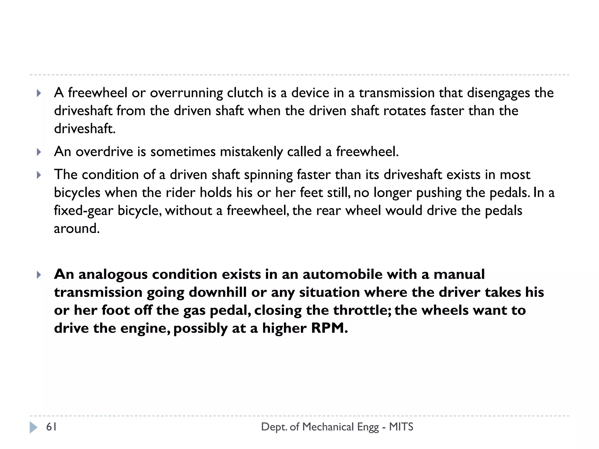 Dept. of Mechanical Engg - MITS61
 A freewheel or overrunning clutch is a device in a transmission that disengages the
driveshaft from the driven shaft when the driven shaft rotates faster than the
driveshaft.
 An overdrive is sometimes mistakenly called a freewheel.
 The condition of a driven shaft spinning faster than its driveshaft exists in most
bicycles when the rider holds his or her feet still, no longer pushing the pedals. In a
fixed-gear bicycle, without a freewheel, the rear wheel would drive the pedals
around.
 An analogous condition exists in an automobile with a manual
transmission going downhill or any situation where the driver takes his
or her foot off the gas pedal, closing the throttle; the wheels want to
drive the engine, possibly at a higher RPM.
 