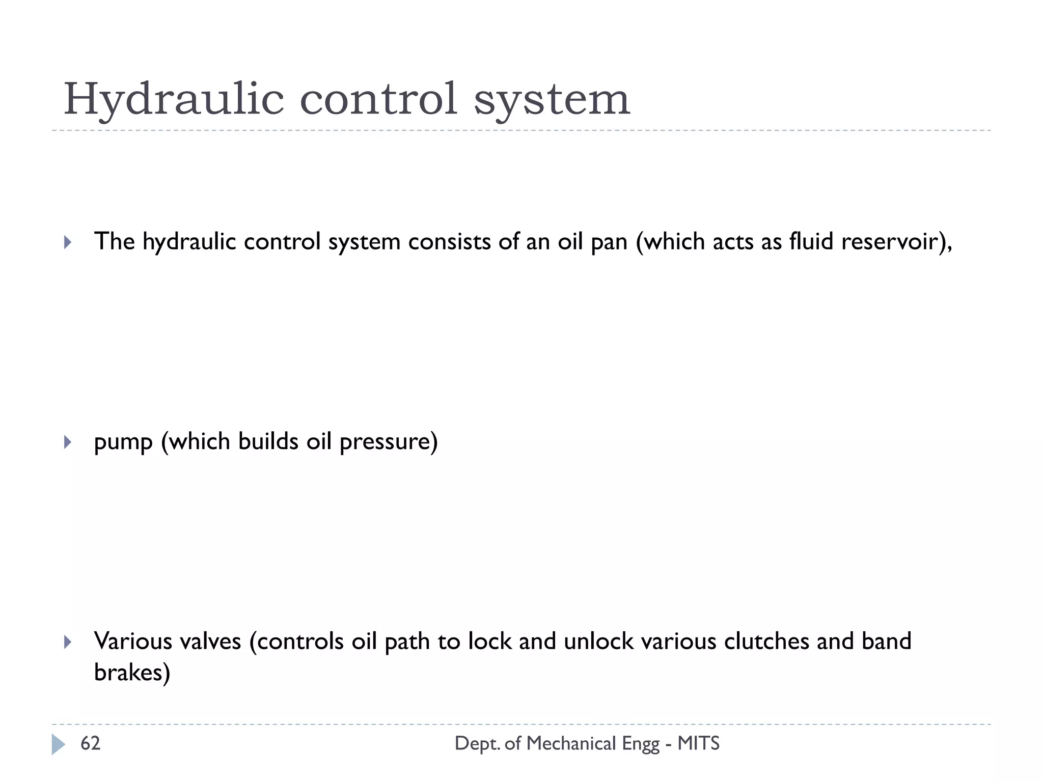 Hydraulic control system
Dept. of Mechanical Engg - MITS62
 The hydraulic control system consists of an oil pan (which acts as fluid reservoir),
 pump (which builds oil pressure)
 Various valves (controls oil path to lock and unlock various clutches and band
brakes)
 