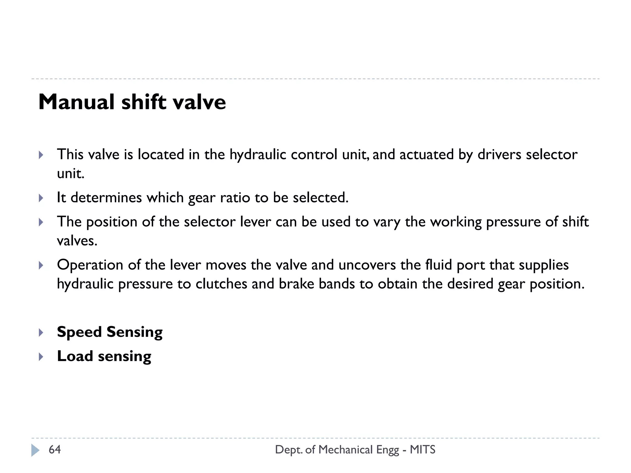 Dept. of Mechanical Engg - MITS64
Manual shift valve
 This valve is located in the hydraulic control unit, and actuated by drivers selector
unit.
 It determines which gear ratio to be selected.
 The position of the selector lever can be used to vary the working pressure of shift
valves.
 Operation of the lever moves the valve and uncovers the fluid port that supplies
hydraulic pressure to clutches and brake bands to obtain the desired gear position.
 Speed Sensing
 Load sensing
 