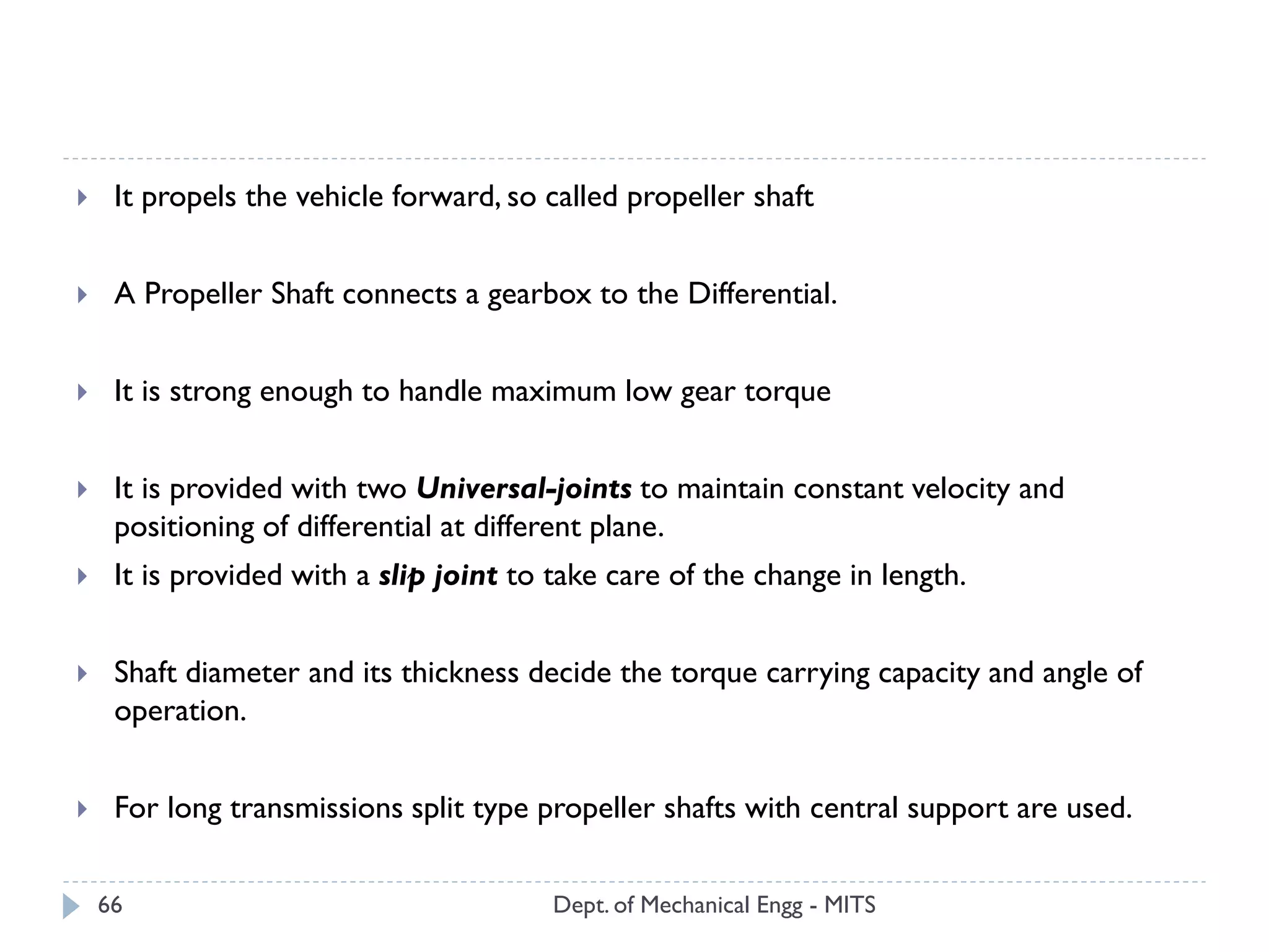 Dept. of Mechanical Engg - MITS66
 It propels the vehicle forward, so called propeller shaft
 A Propeller Shaft connects a gearbox to the Differential.
 It is strong enough to handle maximum low gear torque
 It is provided with two Universal-joints to maintain constant velocity and
positioning of differential at different plane.
 It is provided with a slip joint to take care of the change in length.
 Shaft diameter and its thickness decide the torque carrying capacity and angle of
operation.
 For long transmissions split type propeller shafts with central support are used.
 