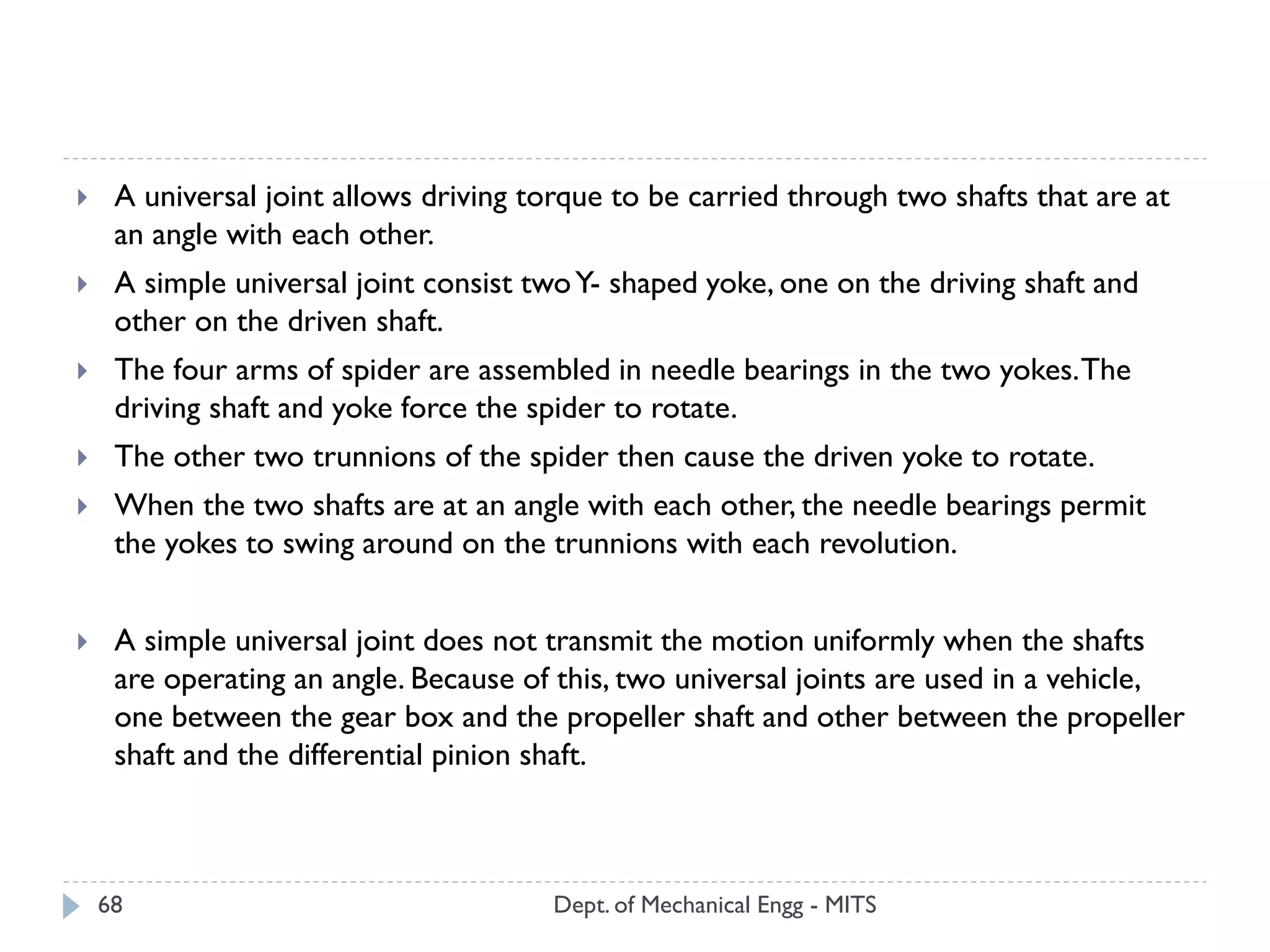 Dept. of Mechanical Engg - MITS68
 A universal joint allows driving torque to be carried through two shafts that are at
an angle with each other.
 A simple universal joint consist twoY- shaped yoke, one on the driving shaft and
other on the driven shaft.
 The four arms of spider are assembled in needle bearings in the two yokes.The
driving shaft and yoke force the spider to rotate.
 The other two trunnions of the spider then cause the driven yoke to rotate.
 When the two shafts are at an angle with each other, the needle bearings permit
the yokes to swing around on the trunnions with each revolution.
 A simple universal joint does not transmit the motion uniformly when the shafts
are operating an angle. Because of this, two universal joints are used in a vehicle,
one between the gear box and the propeller shaft and other between the propeller
shaft and the differential pinion shaft.
 
