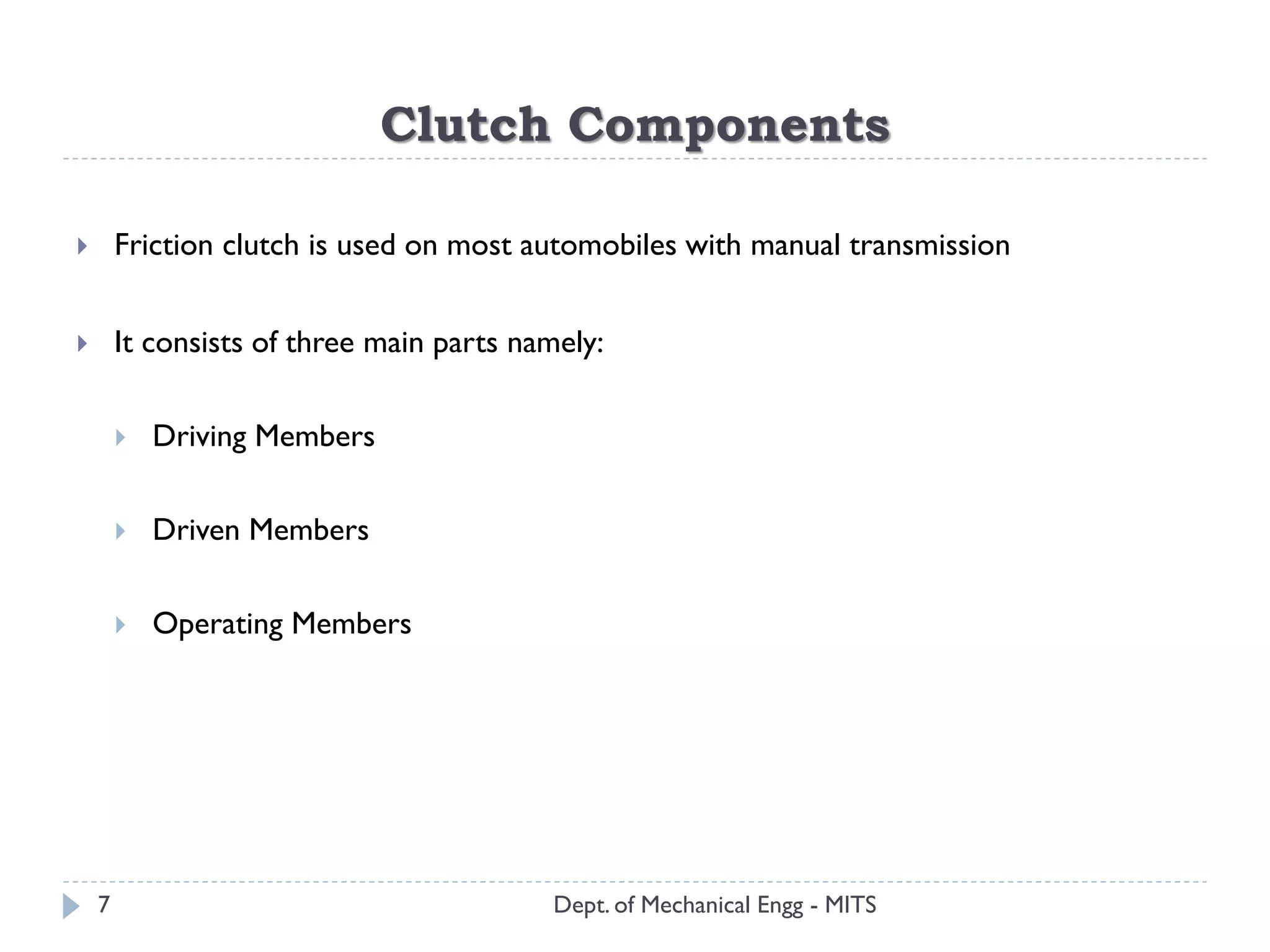 Clutch Components
Dept. of Mechanical Engg - MITS
 Friction clutch is used on most automobiles with manual transmission
 It consists of three main parts namely:
 Driving Members
 Driven Members
 Operating Members
7
 