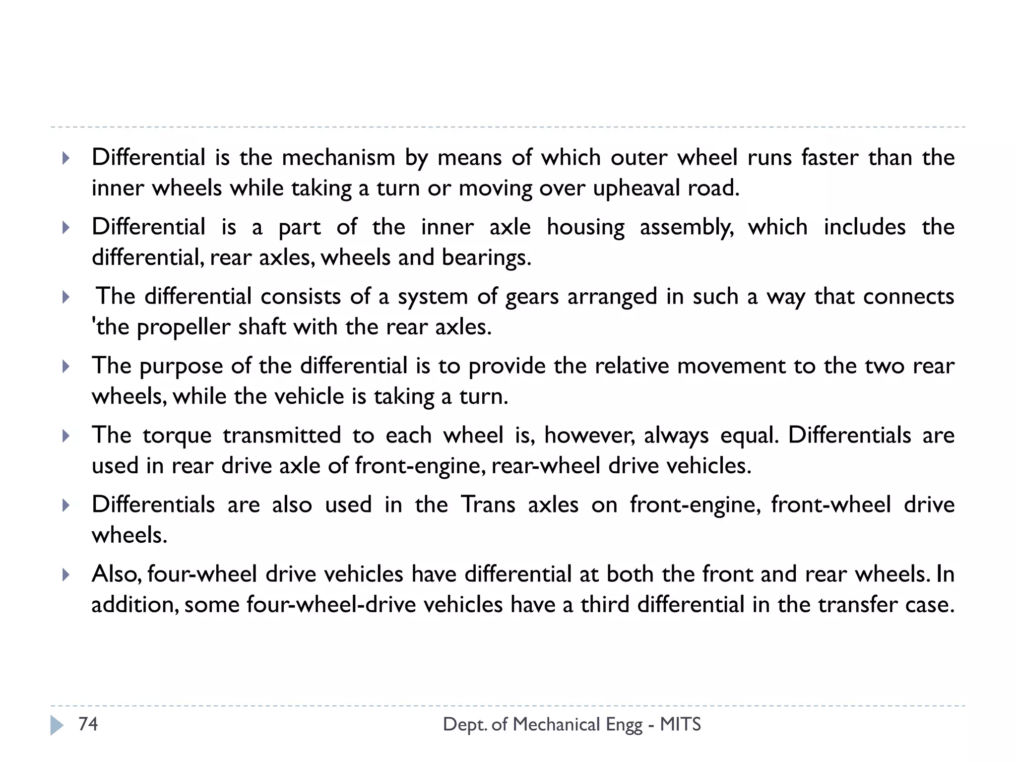 Dept. of Mechanical Engg - MITS74
 Differential is the mechanism by means of which outer wheel runs faster than the
inner wheels while taking a turn or moving over upheaval road.
 Differential is a part of the inner axle housing assembly, which includes the
differential, rear axles, wheels and bearings.
 The differential consists of a system of gears arranged in such a way that connects
'the propeller shaft with the rear axles.
 The purpose of the differential is to provide the relative movement to the two rear
wheels, while the vehicle is taking a turn.
 The torque transmitted to each wheel is, however, always equal. Differentials are
used in rear drive axle of front-engine, rear-wheel drive vehicles.
 Differentials are also used in the Trans axles on front-engine, front-wheel drive
wheels.
 Also, four-wheel drive vehicles have differential at both the front and rear wheels. In
addition, some four-wheel-drive vehicles have a third differential in the transfer case.
 