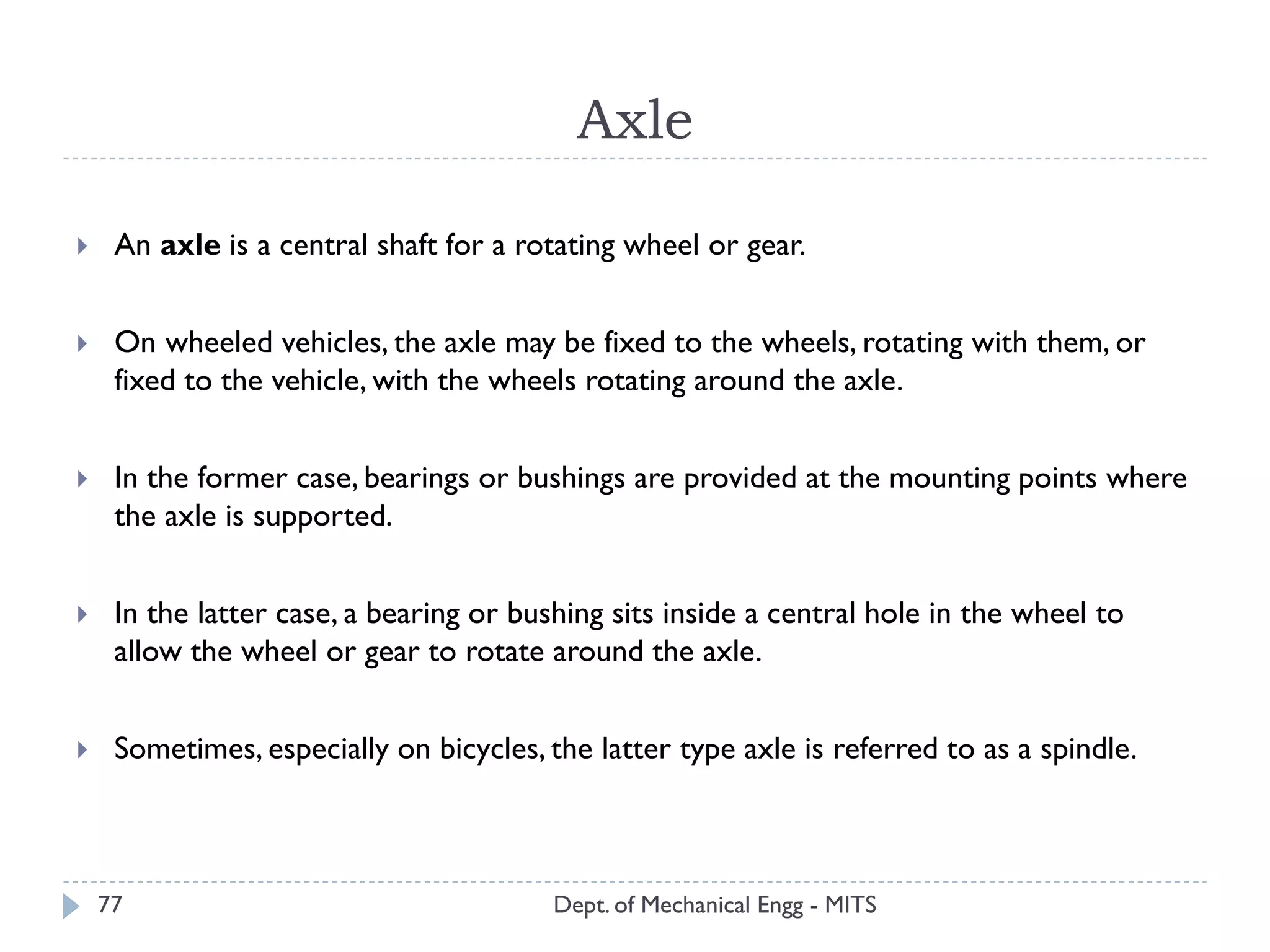 Axle
Dept. of Mechanical Engg - MITS77
 An axle is a central shaft for a rotating wheel or gear.
 On wheeled vehicles, the axle may be fixed to the wheels, rotating with them, or
fixed to the vehicle, with the wheels rotating around the axle.
 In the former case, bearings or bushings are provided at the mounting points where
the axle is supported.
 In the latter case, a bearing or bushing sits inside a central hole in the wheel to
allow the wheel or gear to rotate around the axle.
 Sometimes, especially on bicycles, the latter type axle is referred to as a spindle.
 