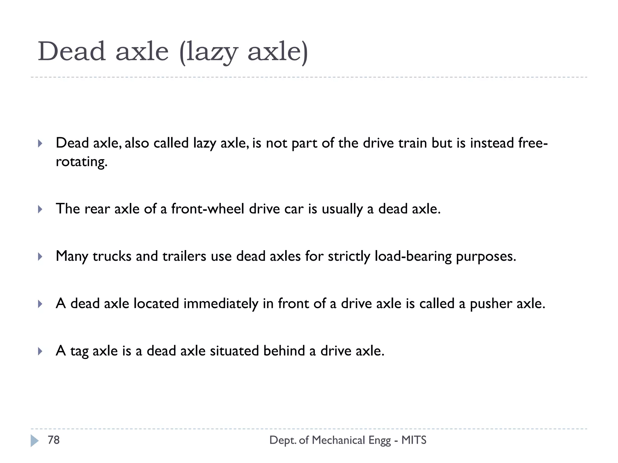 Dead axle (lazy axle)
Dept. of Mechanical Engg - MITS78
 Dead axle, also called lazy axle, is not part of the drive train but is instead free-
rotating.
 The rear axle of a front-wheel drive car is usually a dead axle.
 Many trucks and trailers use dead axles for strictly load-bearing purposes.
 A dead axle located immediately in front of a drive axle is called a pusher axle.
 A tag axle is a dead axle situated behind a drive axle.
 