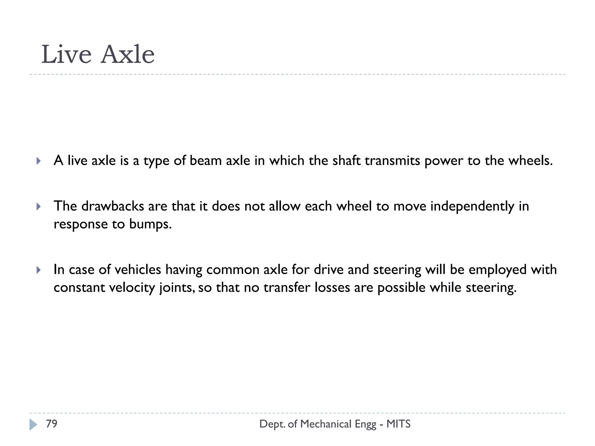 Live Axle
Dept. of Mechanical Engg - MITS79
 A live axle is a type of beam axle in which the shaft transmits power to the wheels.
 The drawbacks are that it does not allow each wheel to move independently in
response to bumps.
 In case of vehicles having common axle for drive and steering will be employed with
constant velocity joints, so that no transfer losses are possible while steering.
 