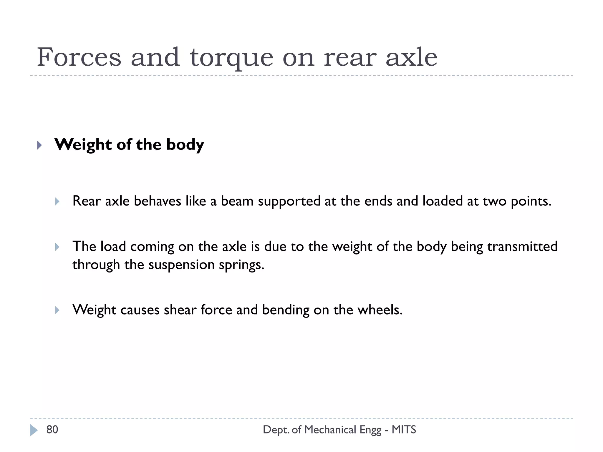 Forces and torque on rear axle
Dept. of Mechanical Engg - MITS80
 Weight of the body
 Rear axle behaves like a beam supported at the ends and loaded at two points.
 The load coming on the axle is due to the weight of the body being transmitted
through the suspension springs.
 Weight causes shear force and bending on the wheels.
 