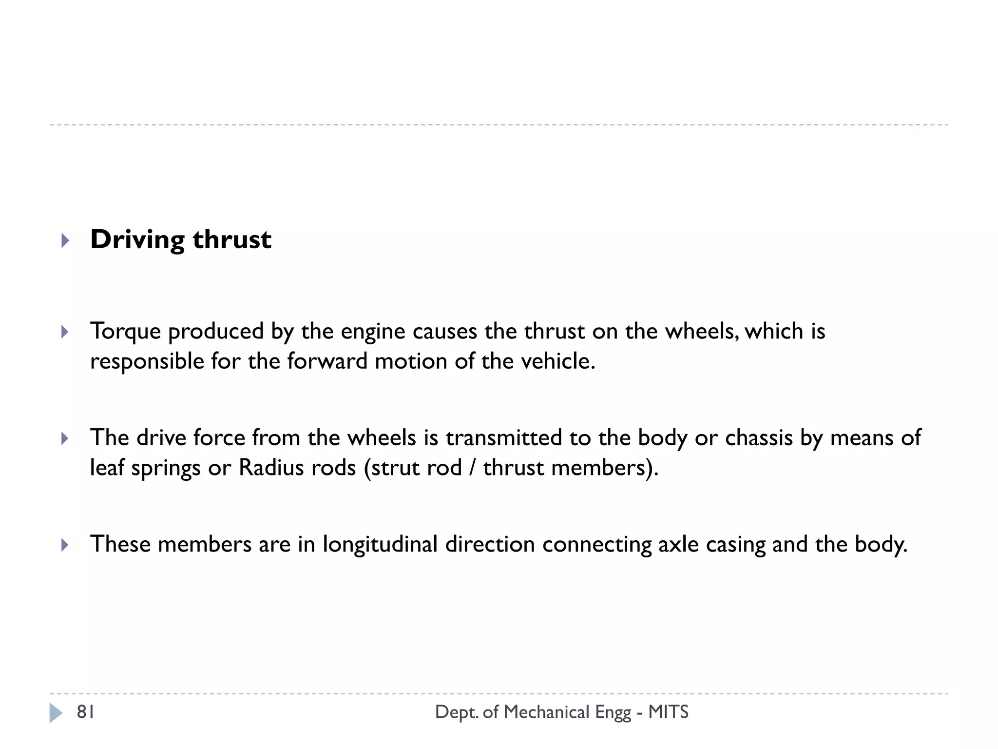 Dept. of Mechanical Engg - MITS81
 Driving thrust
 Torque produced by the engine causes the thrust on the wheels, which is
responsible for the forward motion of the vehicle.
 The drive force from the wheels is transmitted to the body or chassis by means of
leaf springs or Radius rods (strut rod / thrust members).
 These members are in longitudinal direction connecting axle casing and the body.
 