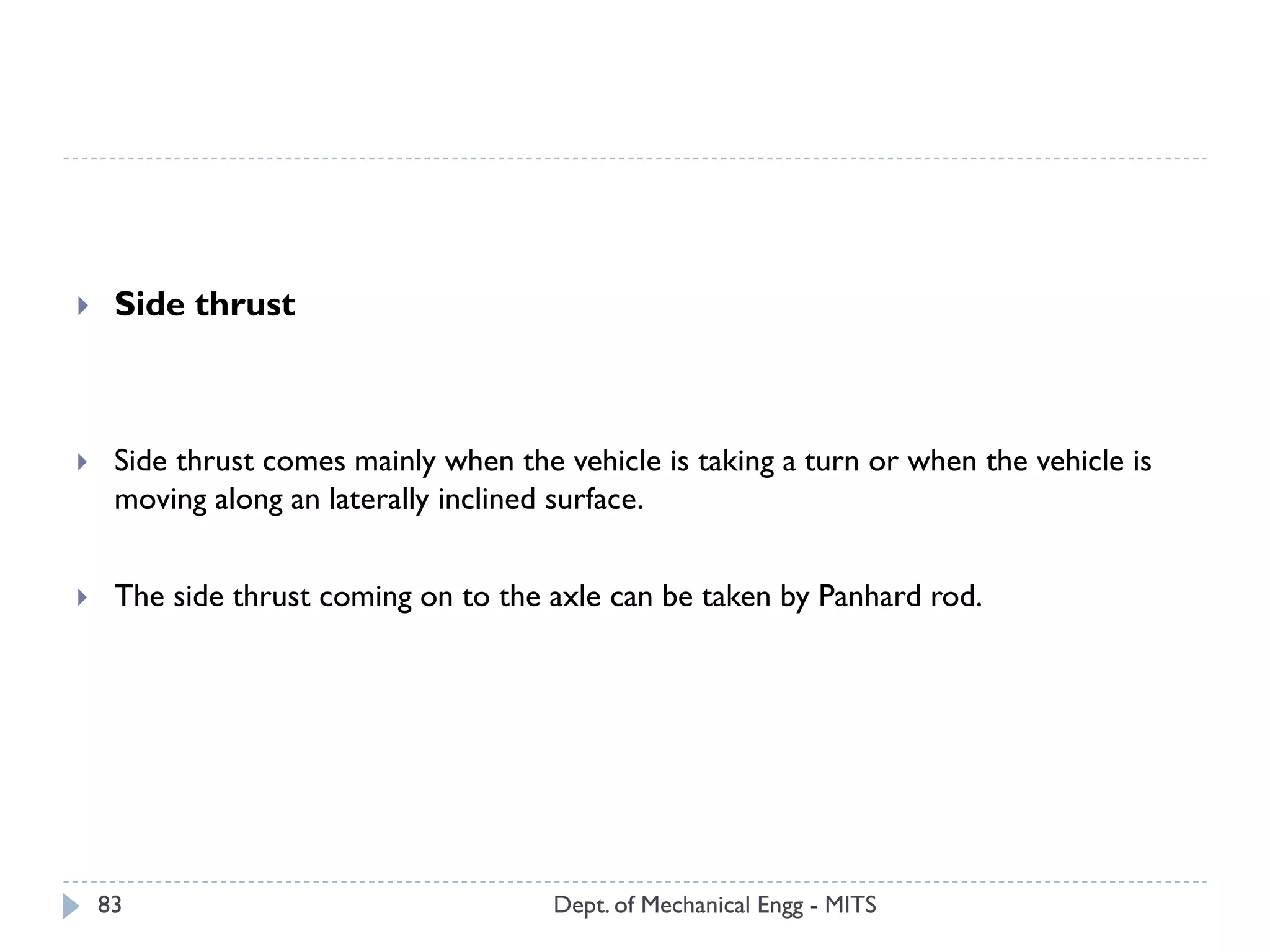 Dept. of Mechanical Engg - MITS83
 Side thrust
 Side thrust comes mainly when the vehicle is taking a turn or when the vehicle is
moving along an laterally inclined surface.
 The side thrust coming on to the axle can be taken by Panhard rod.
 