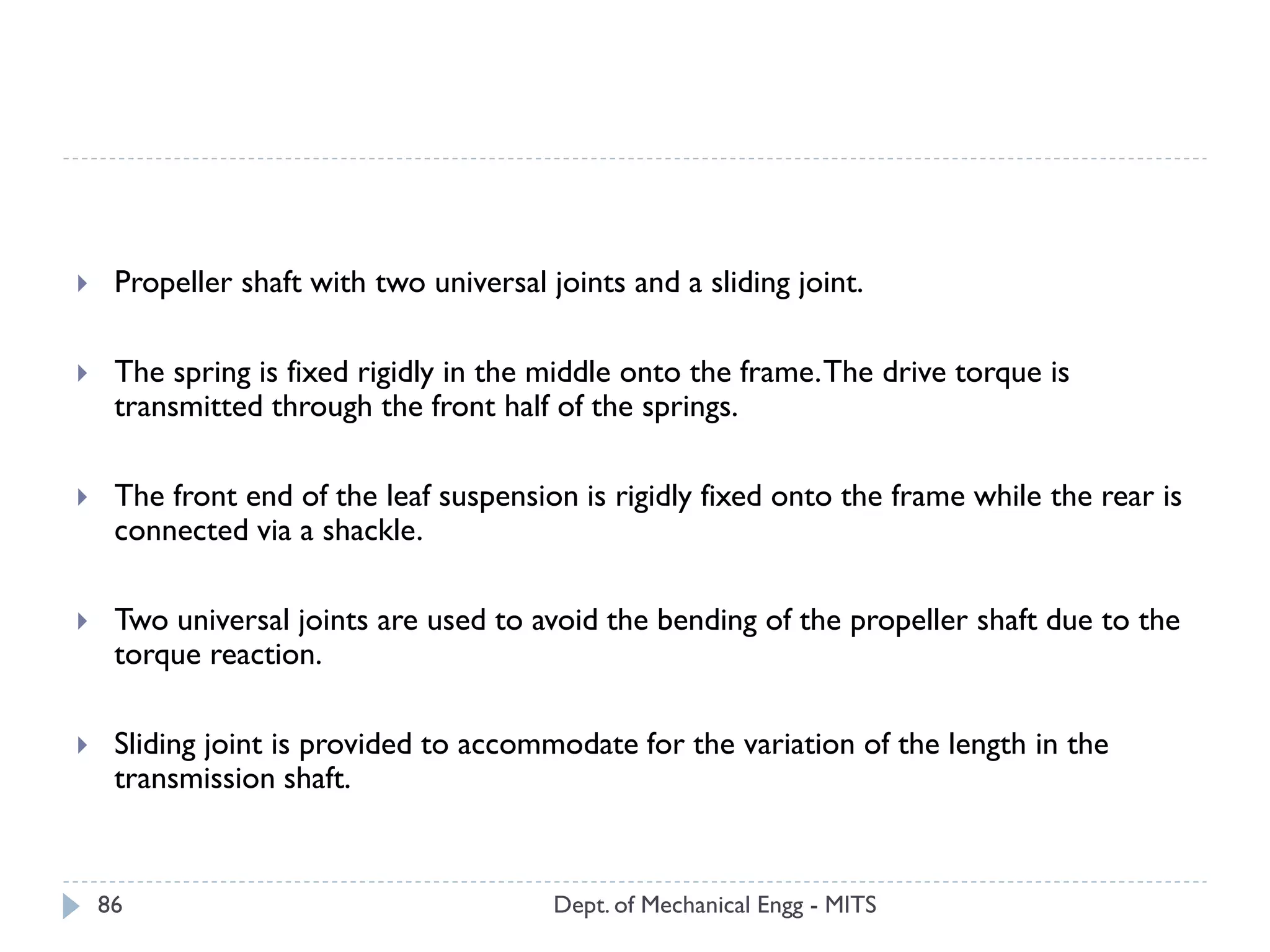 Dept. of Mechanical Engg - MITS86
 Propeller shaft with two universal joints and a sliding joint.
 The spring is fixed rigidly in the middle onto the frame.The drive torque is
transmitted through the front half of the springs.
 The front end of the leaf suspension is rigidly fixed onto the frame while the rear is
connected via a shackle.
 Two universal joints are used to avoid the bending of the propeller shaft due to the
torque reaction.
 Sliding joint is provided to accommodate for the variation of the length in the
transmission shaft.
 