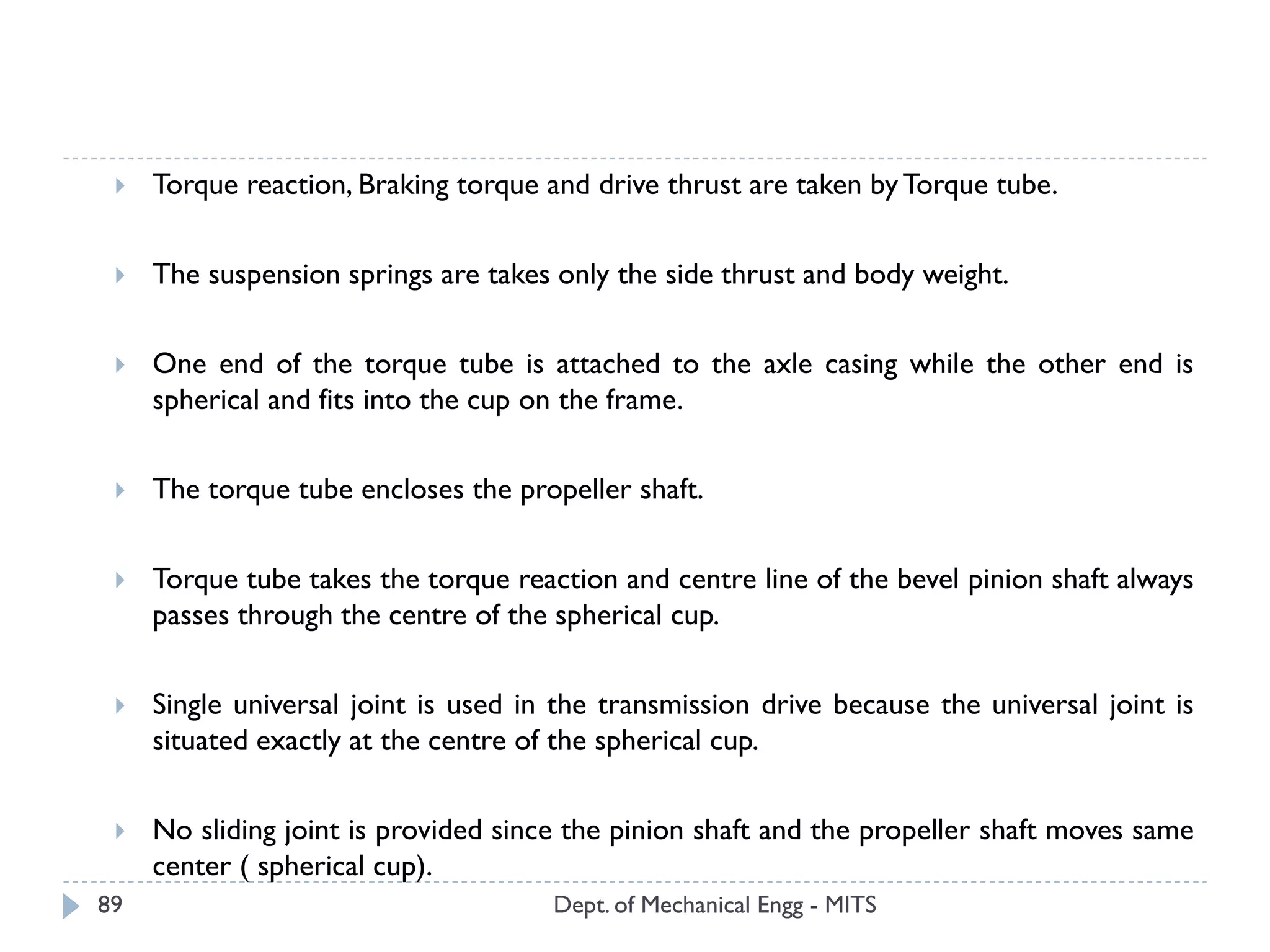 Dept. of Mechanical Engg - MITS89
 Torque reaction, Braking torque and drive thrust are taken byTorque tube.
 The suspension springs are takes only the side thrust and body weight.
 One end of the torque tube is attached to the axle casing while the other end is
spherical and fits into the cup on the frame.
 The torque tube encloses the propeller shaft.
 Torque tube takes the torque reaction and centre line of the bevel pinion shaft always
passes through the centre of the spherical cup.
 Single universal joint is used in the transmission drive because the universal joint is
situated exactly at the centre of the spherical cup.
 No sliding joint is provided since the pinion shaft and the propeller shaft moves same
center ( spherical cup).
 