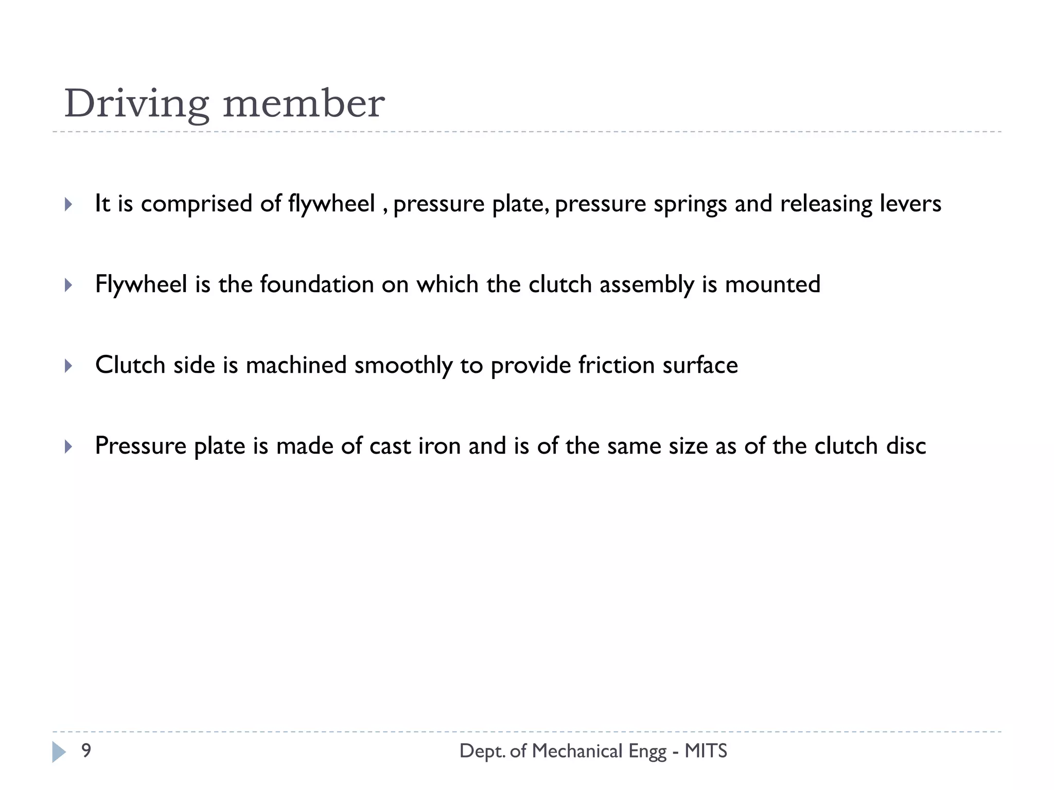 Driving member
Dept. of Mechanical Engg - MITS
 It is comprised of flywheel , pressure plate, pressure springs and releasing levers
 Flywheel is the foundation on which the clutch assembly is mounted
 Clutch side is machined smoothly to provide friction surface
 Pressure plate is made of cast iron and is of the same size as of the clutch disc
9
 