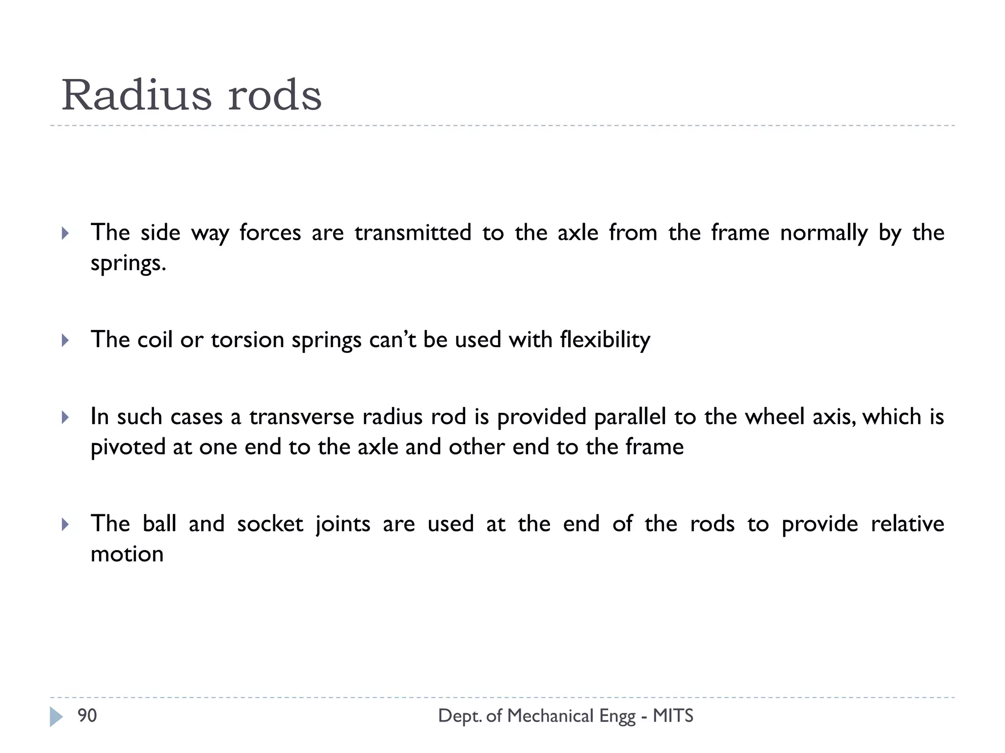 Radius rods
Dept. of Mechanical Engg - MITS90
 The side way forces are transmitted to the axle from the frame normally by the
springs.
 The coil or torsion springs can’t be used with flexibility
 In such cases a transverse radius rod is provided parallel to the wheel axis, which is
pivoted at one end to the axle and other end to the frame
 The ball and socket joints are used at the end of the rods to provide relative
motion
 