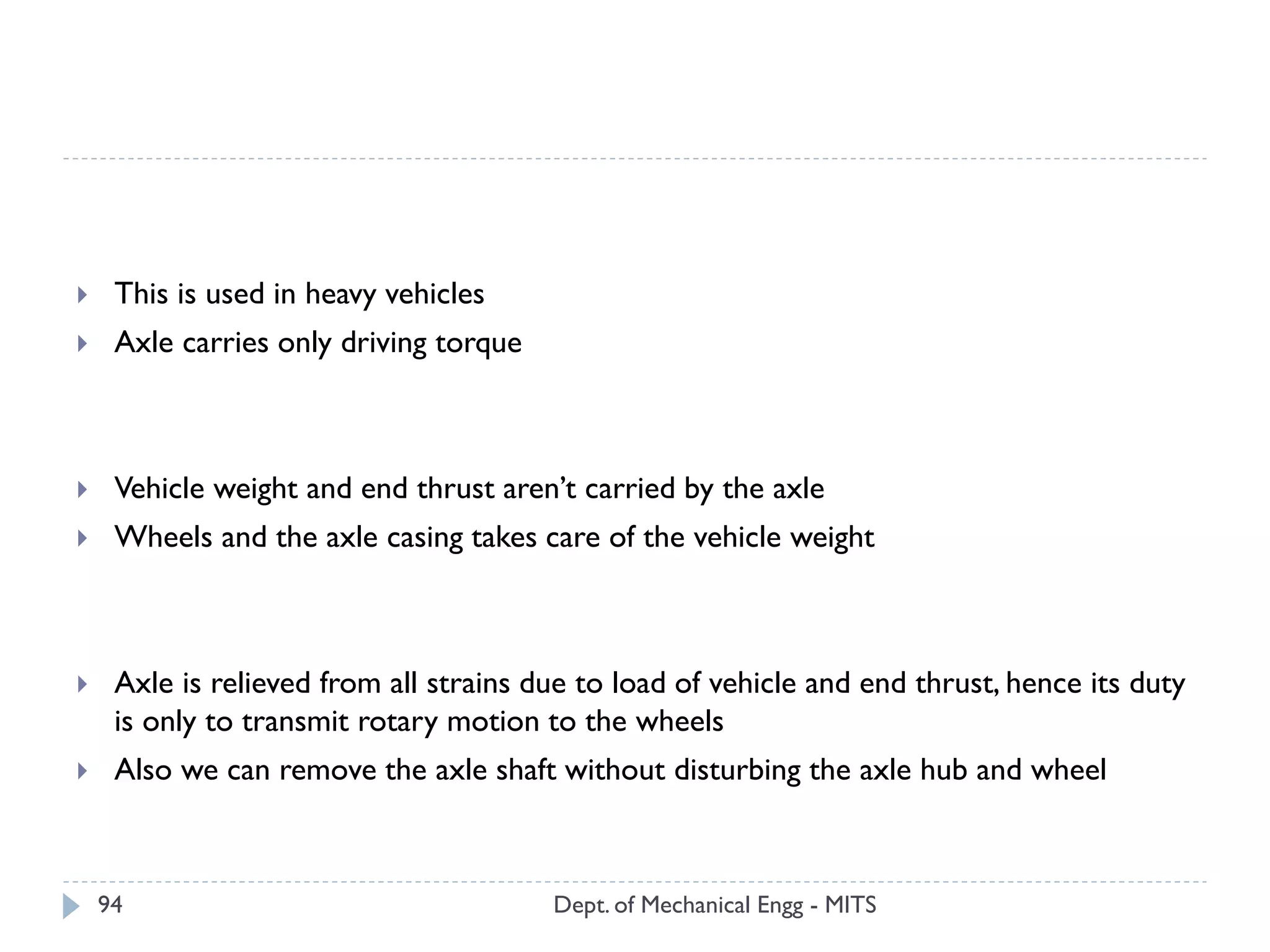 Dept. of Mechanical Engg - MITS94
 This is used in heavy vehicles
 Axle carries only driving torque
 Vehicle weight and end thrust aren’t carried by the axle
 Wheels and the axle casing takes care of the vehicle weight
 Axle is relieved from all strains due to load of vehicle and end thrust, hence its duty
is only to transmit rotary motion to the wheels
 Also we can remove the axle shaft without disturbing the axle hub and wheel
 