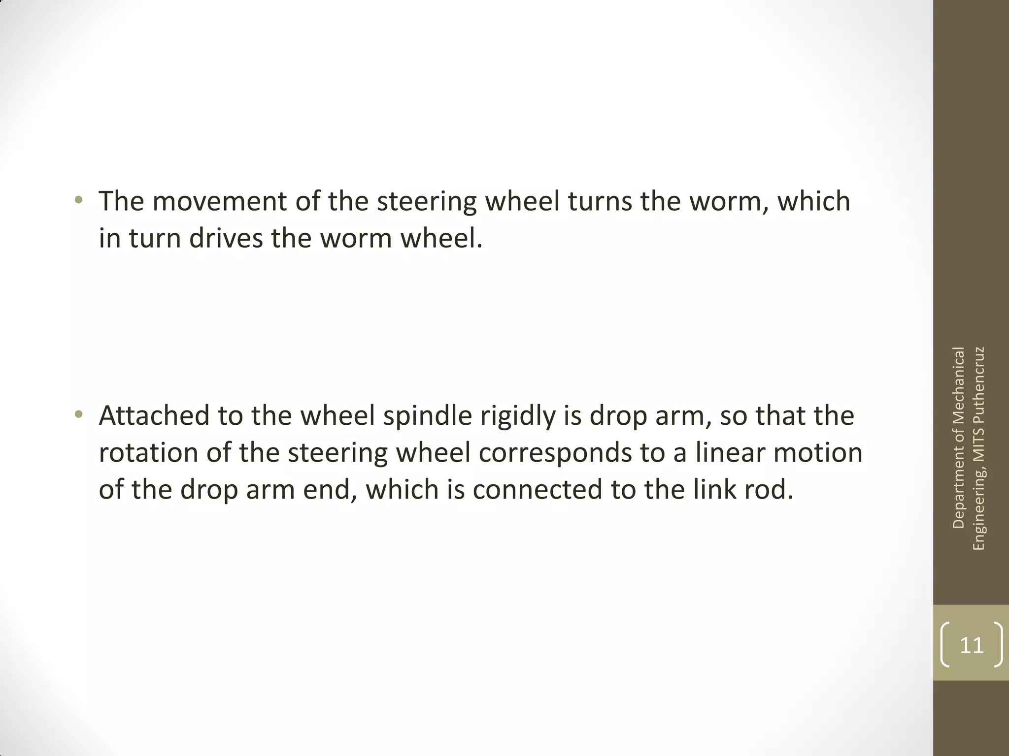 • The movement of the steering wheel turns the worm, which
in turn drives the worm wheel.
• Attached to the wheel spindle rigidly is drop arm, so that the
rotation of the steering wheel corresponds to a linear motion
of the drop arm end, which is connected to the link rod.
DepartmentofMechanical
Engineering,MITSPuthencruz
11
 