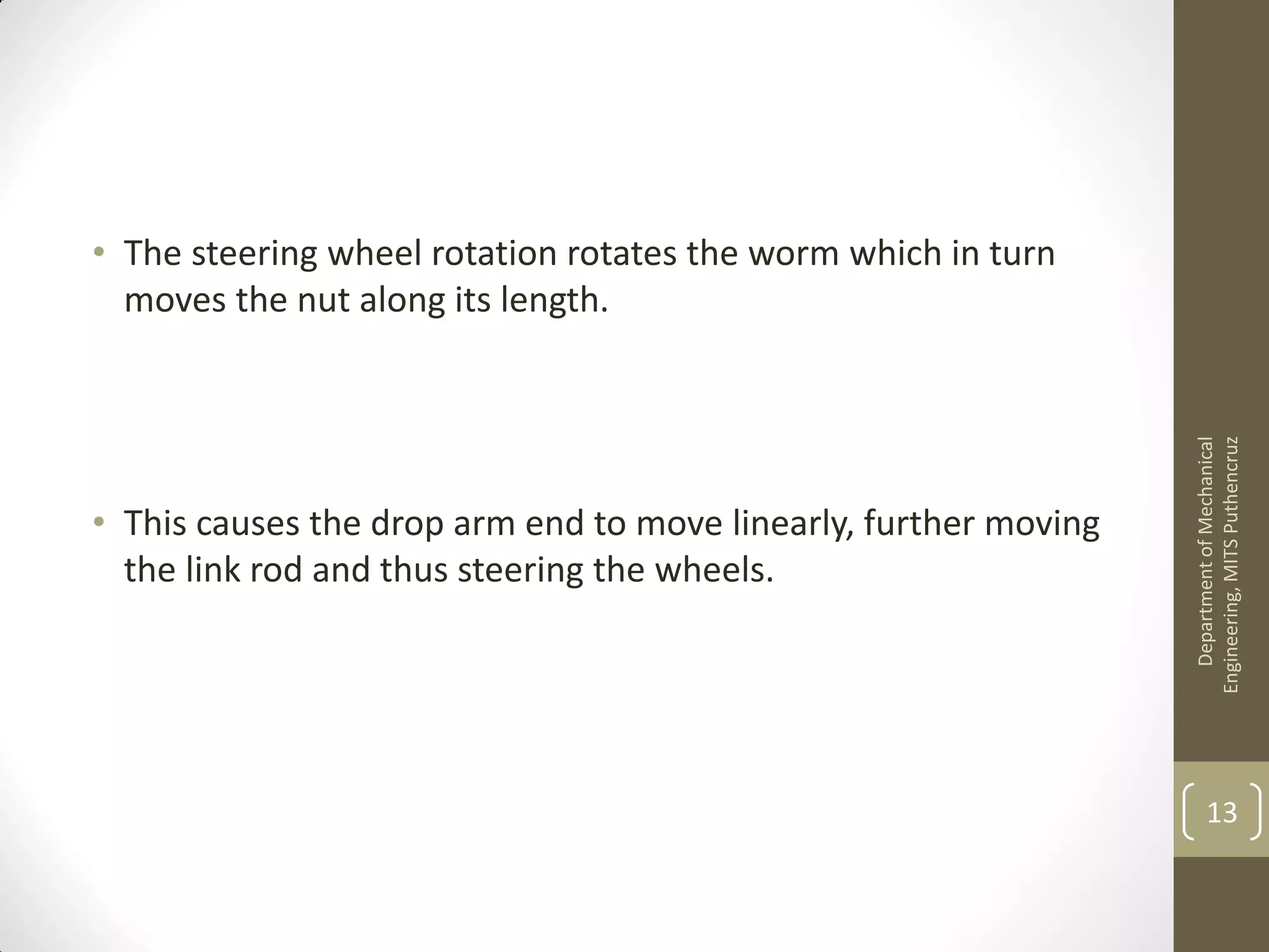 • The steering wheel rotation rotates the worm which in turn
moves the nut along its length.
• This causes the drop arm end to move linearly, further moving
the link rod and thus steering the wheels.
DepartmentofMechanical
Engineering,MITSPuthencruz
13
 