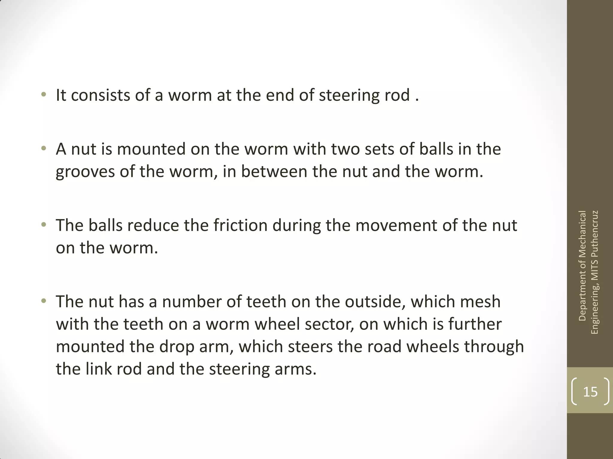 • It consists of a worm at the end of steering rod .
• A nut is mounted on the worm with two sets of balls in the
grooves of the worm, in between the nut and the worm.
• The balls reduce the friction during the movement of the nut
on the worm.
• The nut has a number of teeth on the outside, which mesh
with the teeth on a worm wheel sector, on which is further
mounted the drop arm, which steers the road wheels through
the link rod and the steering arms.
DepartmentofMechanical
Engineering,MITSPuthencruz
15
 