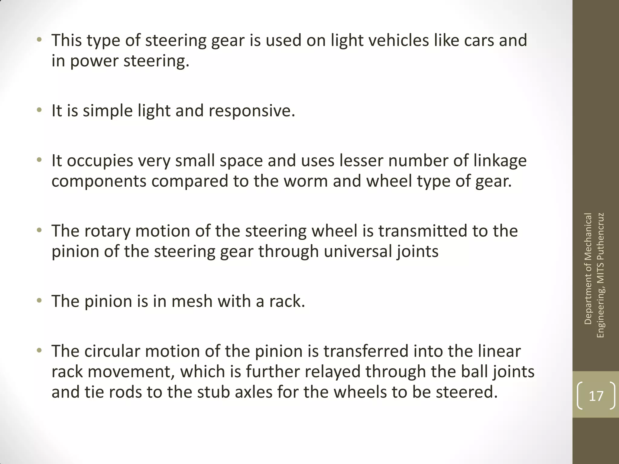 • This type of steering gear is used on light vehicles like cars and
in power steering.
• It is simple light and responsive.
• It occupies very small space and uses lesser number of linkage
components compared to the worm and wheel type of gear.
• The rotary motion of the steering wheel is transmitted to the
pinion of the steering gear through universal joints
• The pinion is in mesh with a rack.
• The circular motion of the pinion is transferred into the linear
rack movement, which is further relayed through the ball joints
and tie rods to the stub axles for the wheels to be steered.
DepartmentofMechanical
Engineering,MITSPuthencruz
17
 