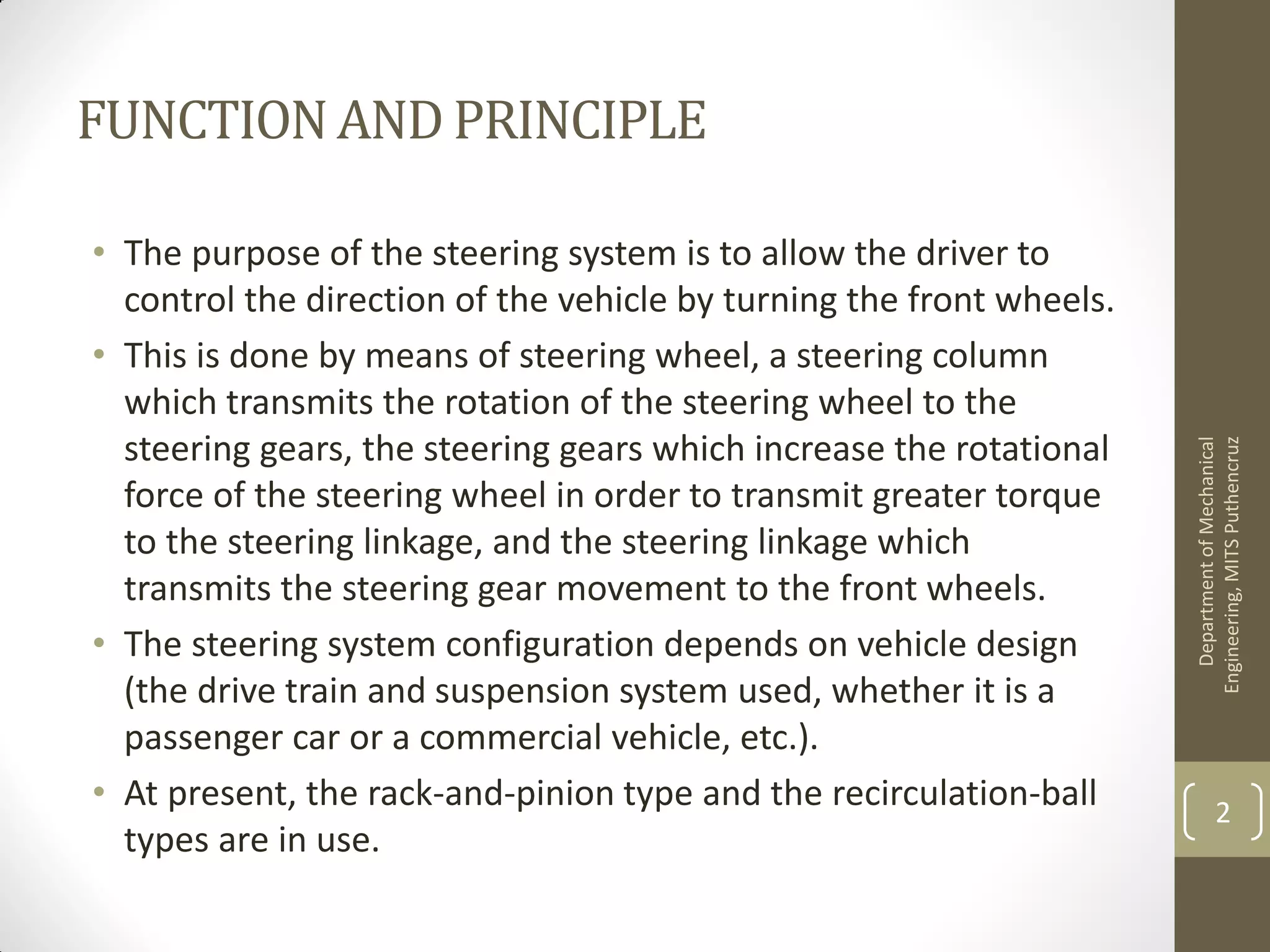 FUNCTIONAND PRINCIPLE
• The purpose of the steering system is to allow the driver to
control the direction of the vehicle by turning the front wheels.
• This is done by means of steering wheel, a steering column
which transmits the rotation of the steering wheel to the
steering gears, the steering gears which increase the rotational
force of the steering wheel in order to transmit greater torque
to the steering linkage, and the steering linkage which
transmits the steering gear movement to the front wheels.
• The steering system configuration depends on vehicle design
(the drive train and suspension system used, whether it is a
passenger car or a commercial vehicle, etc.).
• At present, the rack-and-pinion type and the recirculation-ball
types are in use.
DepartmentofMechanical
Engineering,MITSPuthencruz
2
 