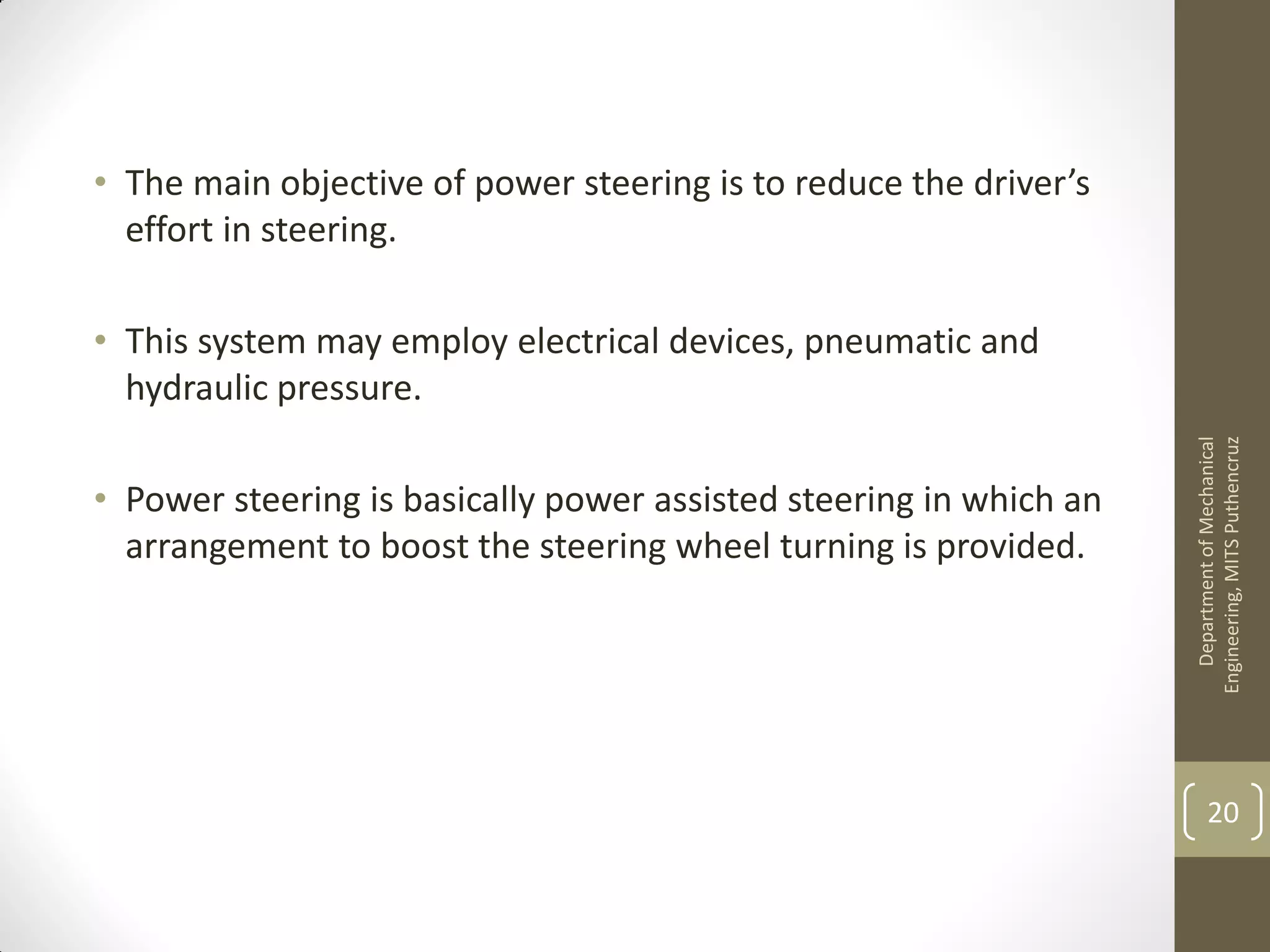 • The main objective of power steering is to reduce the driver’s
effort in steering.
• This system may employ electrical devices, pneumatic and
hydraulic pressure.
• Power steering is basically power assisted steering in which an
arrangement to boost the steering wheel turning is provided.
DepartmentofMechanical
Engineering,MITSPuthencruz
20
 