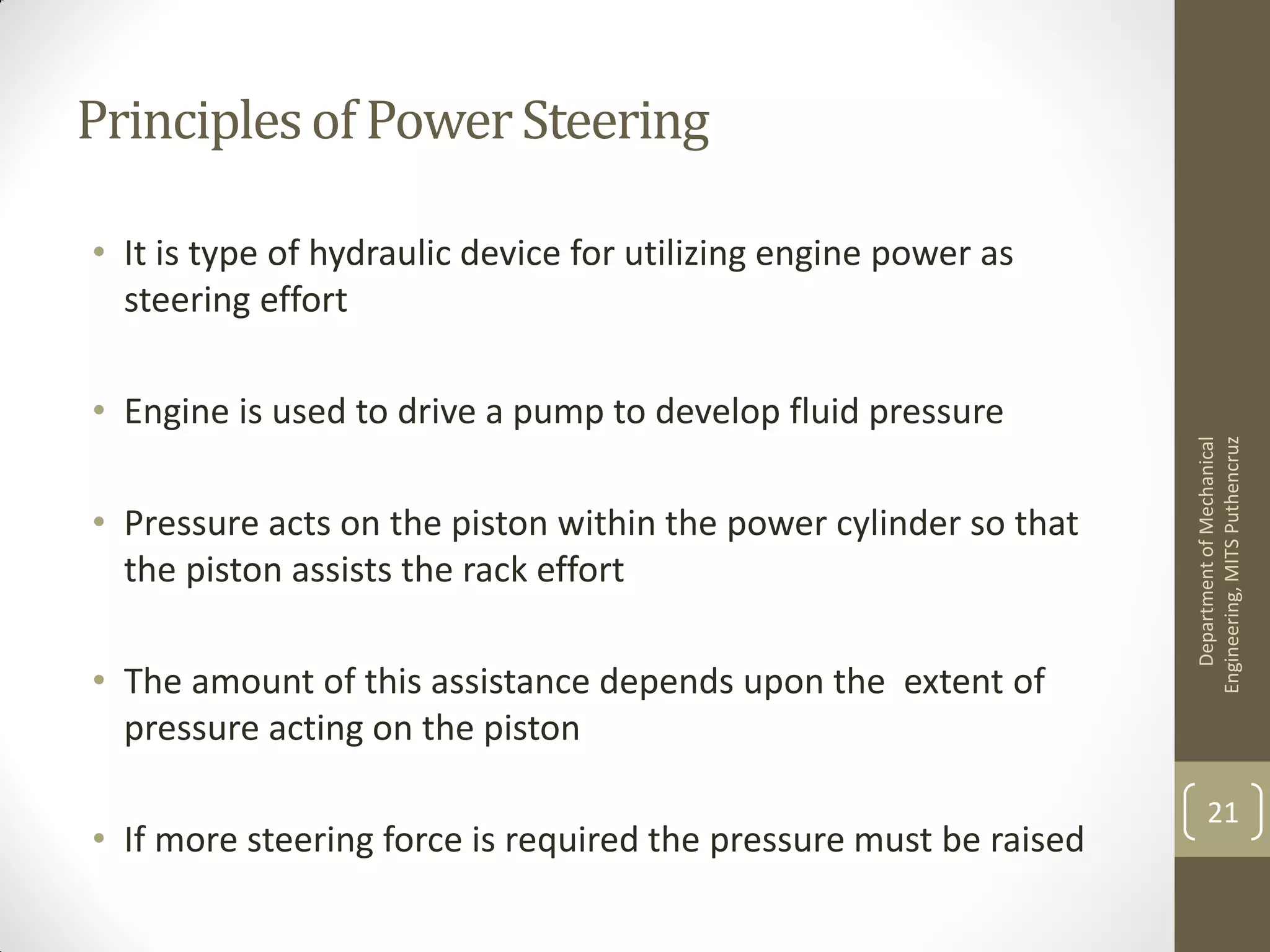 Principlesof PowerSteering
• It is type of hydraulic device for utilizing engine power as
steering effort
• Engine is used to drive a pump to develop fluid pressure
• Pressure acts on the piston within the power cylinder so that
the piston assists the rack effort
• The amount of this assistance depends upon the extent of
pressure acting on the piston
• If more steering force is required the pressure must be raised
DepartmentofMechanical
Engineering,MITSPuthencruz
21
 