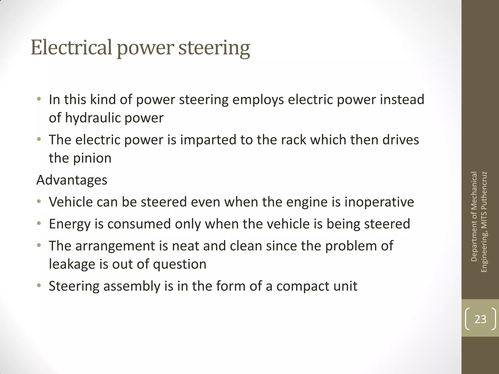 Electricalpowersteering
• In this kind of power steering employs electric power instead
of hydraulic power
• The electric power is imparted to the rack which then drives
the pinion
Advantages
• Vehicle can be steered even when the engine is inoperative
• Energy is consumed only when the vehicle is being steered
• The arrangement is neat and clean since the problem of
leakage is out of question
• Steering assembly is in the form of a compact unit
DepartmentofMechanical
Engineering,MITSPuthencruz
23
 