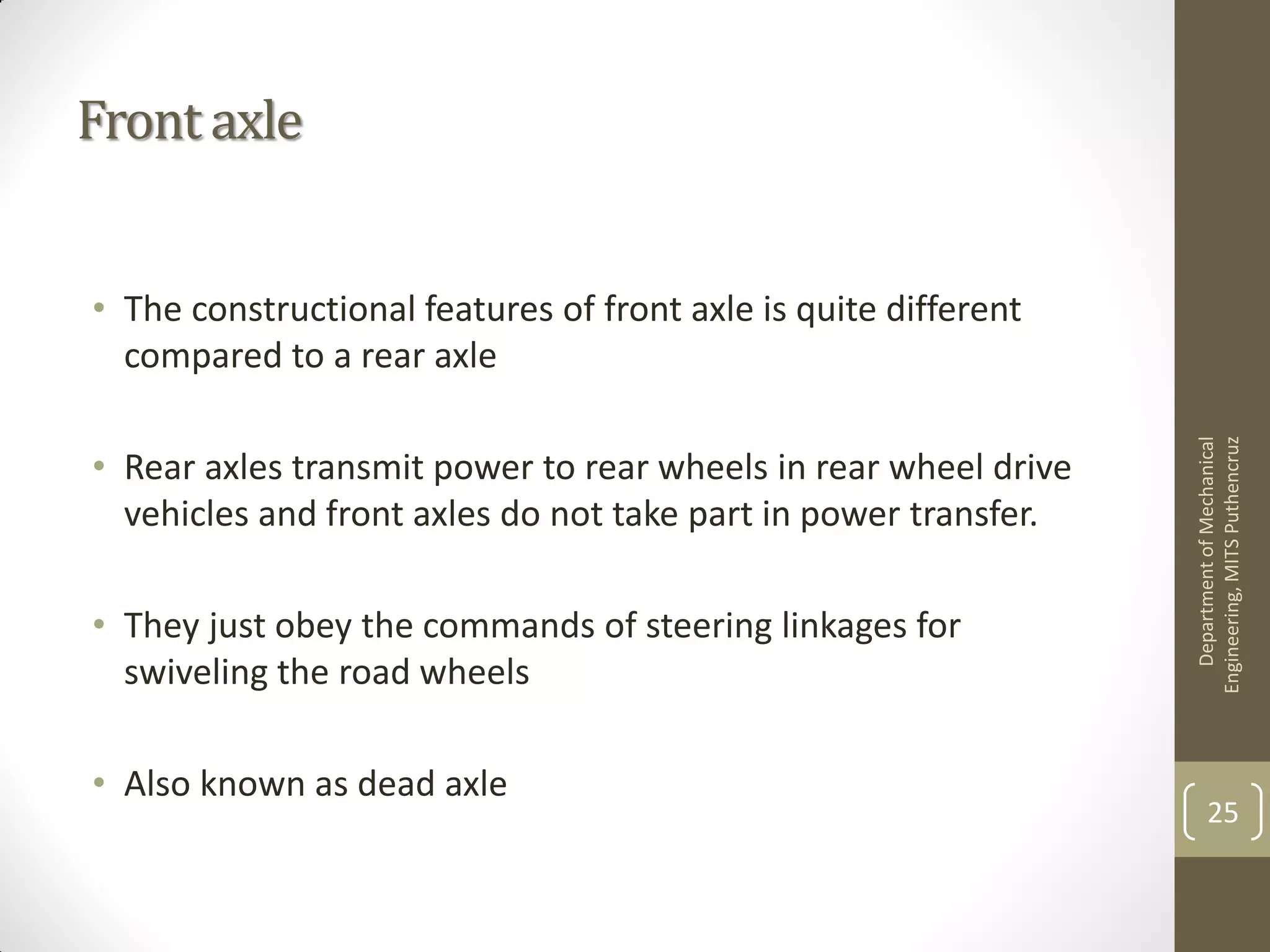 Front axle
• The constructional features of front axle is quite different
compared to a rear axle
• Rear axles transmit power to rear wheels in rear wheel drive
vehicles and front axles do not take part in power transfer.
• They just obey the commands of steering linkages for
swiveling the road wheels
• Also known as dead axle
DepartmentofMechanical
Engineering,MITSPuthencruz
25
 