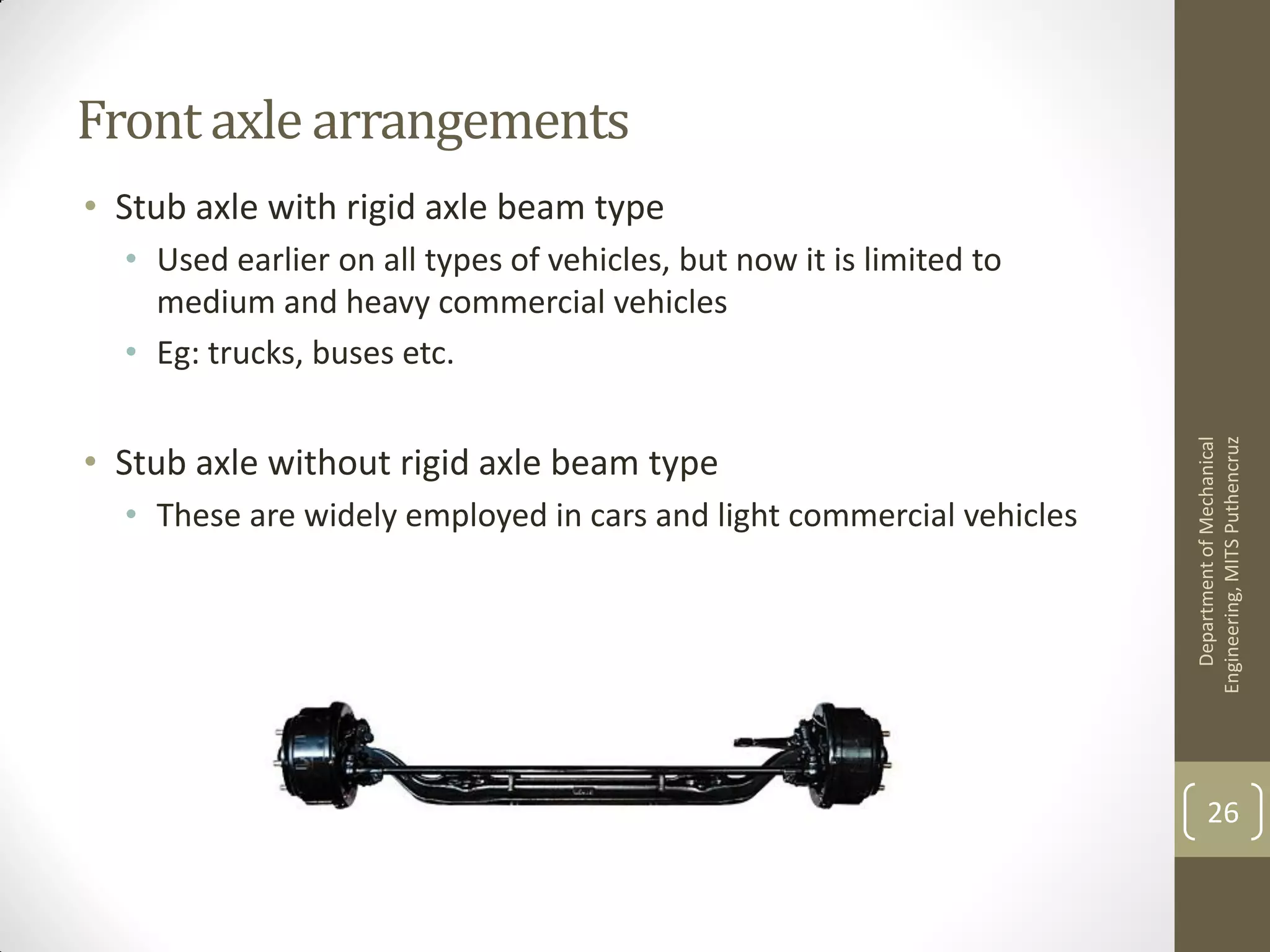 Front axle arrangements
• Stub axle with rigid axle beam type
• Used earlier on all types of vehicles, but now it is limited to
medium and heavy commercial vehicles
• Eg: trucks, buses etc.
• Stub axle without rigid axle beam type
• These are widely employed in cars and light commercial vehicles
DepartmentofMechanical
Engineering,MITSPuthencruz
26
 