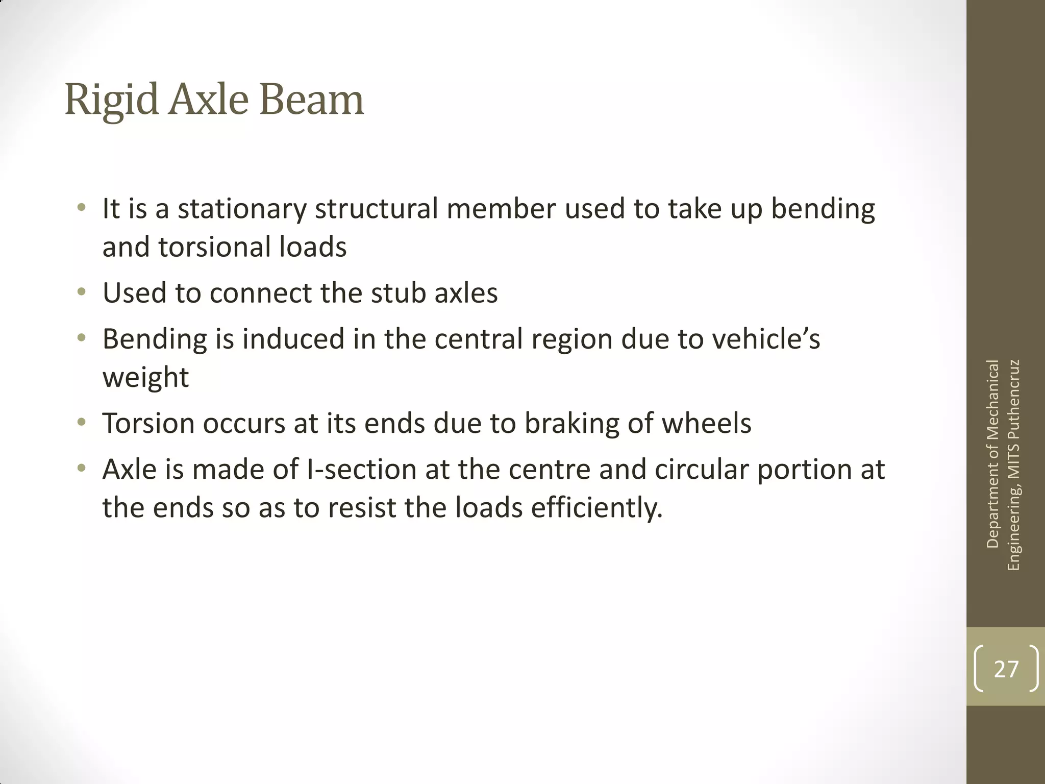 RigidAxle Beam
• It is a stationary structural member used to take up bending
and torsional loads
• Used to connect the stub axles
• Bending is induced in the central region due to vehicle’s
weight
• Torsion occurs at its ends due to braking of wheels
• Axle is made of I-section at the centre and circular portion at
the ends so as to resist the loads efficiently.
DepartmentofMechanical
Engineering,MITSPuthencruz
27
 
