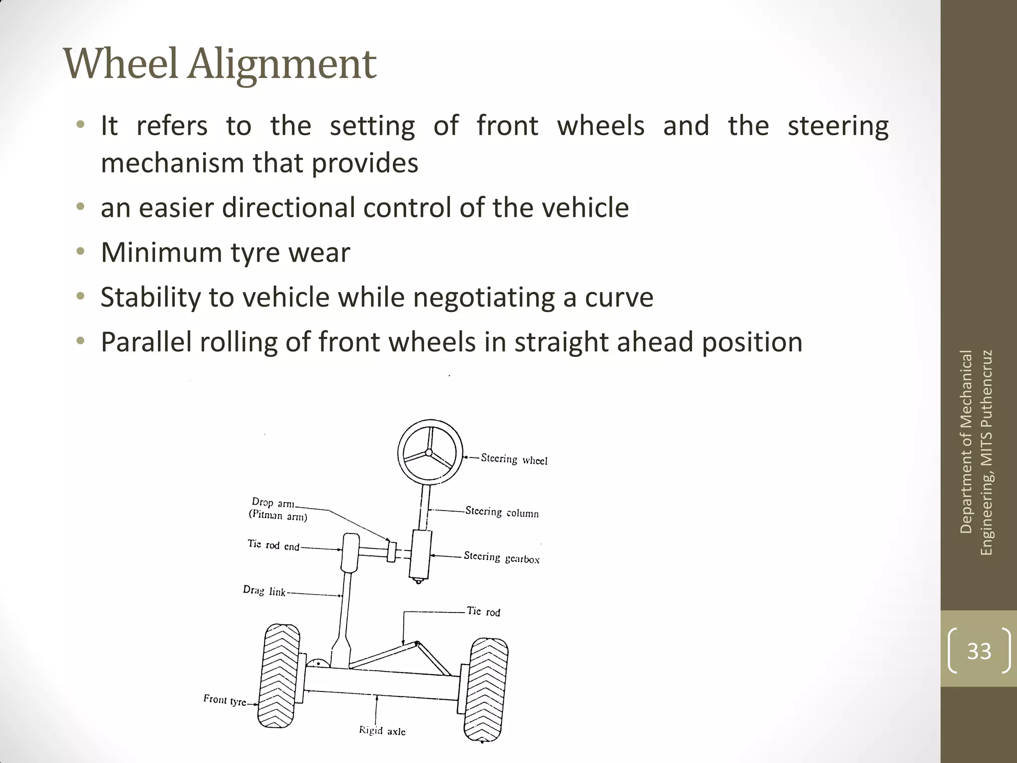 Wheel Alignment
• It refers to the setting of front wheels and the steering
mechanism that provides
• an easier directional control of the vehicle
• Minimum tyre wear
• Stability to vehicle while negotiating a curve
• Parallel rolling of front wheels in straight ahead position
DepartmentofMechanical
Engineering,MITSPuthencruz
33
 