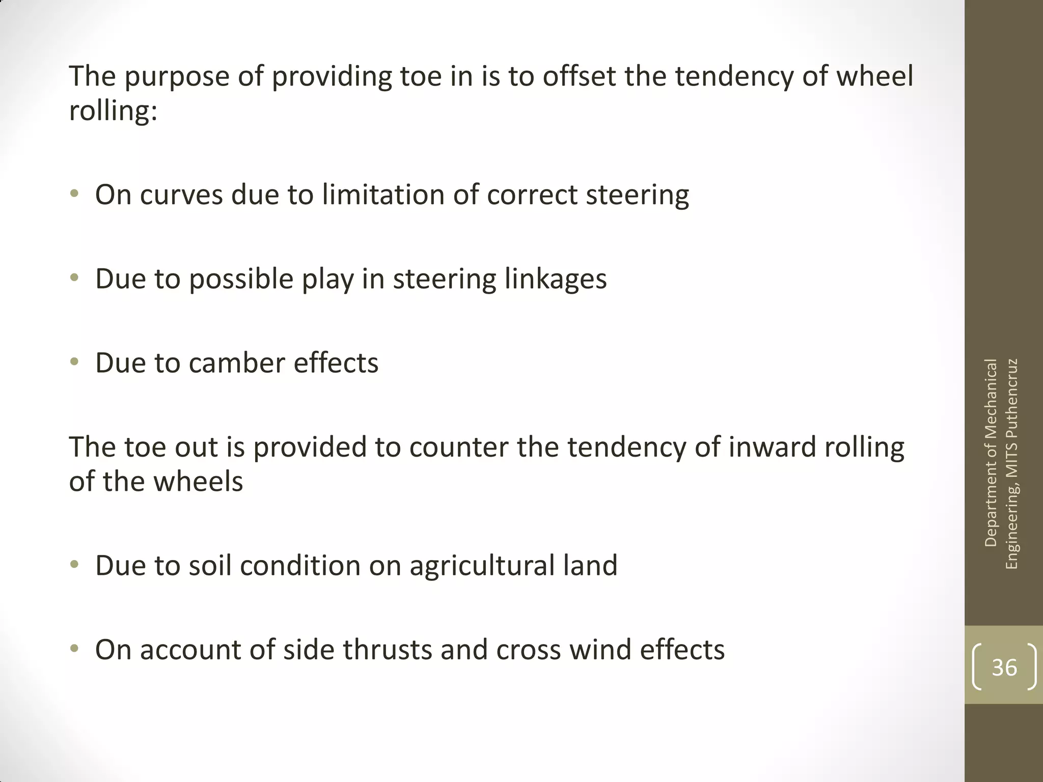 The purpose of providing toe in is to offset the tendency of wheel
rolling:
• On curves due to limitation of correct steering
• Due to possible play in steering linkages
• Due to camber effects
The toe out is provided to counter the tendency of inward rolling
of the wheels
• Due to soil condition on agricultural land
• On account of side thrusts and cross wind effects
DepartmentofMechanical
Engineering,MITSPuthencruz
36
 