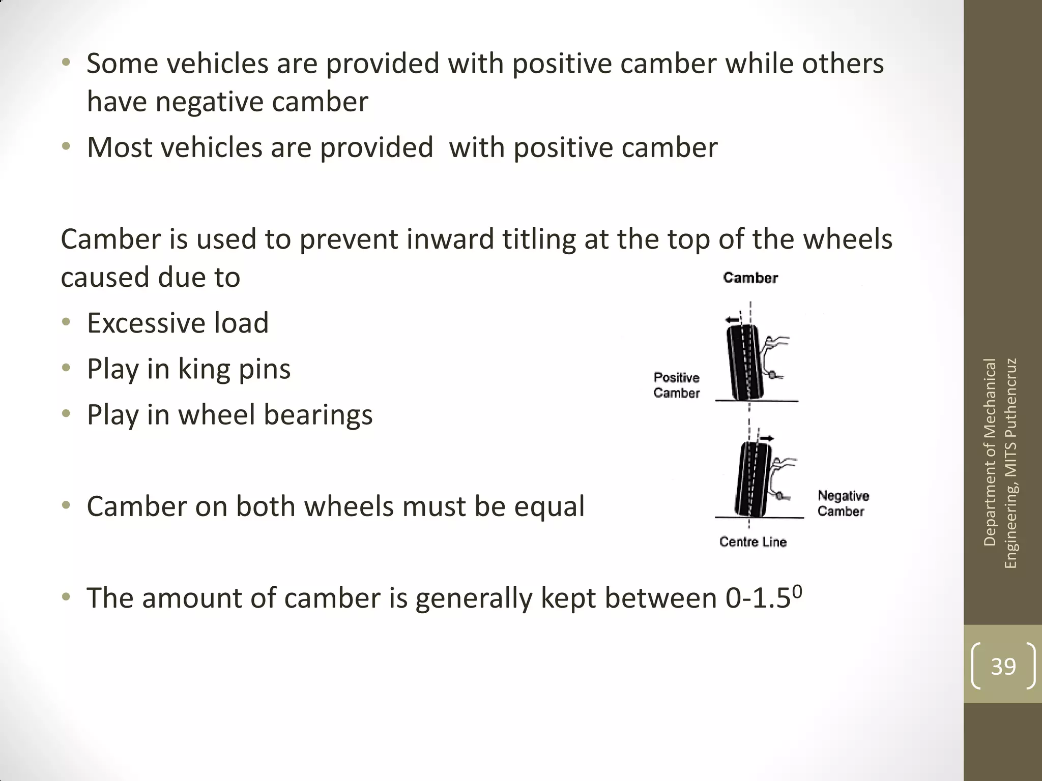 • Some vehicles are provided with positive camber while others
have negative camber
• Most vehicles are provided with positive camber
Camber is used to prevent inward titling at the top of the wheels
caused due to
• Excessive load
• Play in king pins
• Play in wheel bearings
• Camber on both wheels must be equal
• The amount of camber is generally kept between 0-1.50
DepartmentofMechanical
Engineering,MITSPuthencruz
39
 