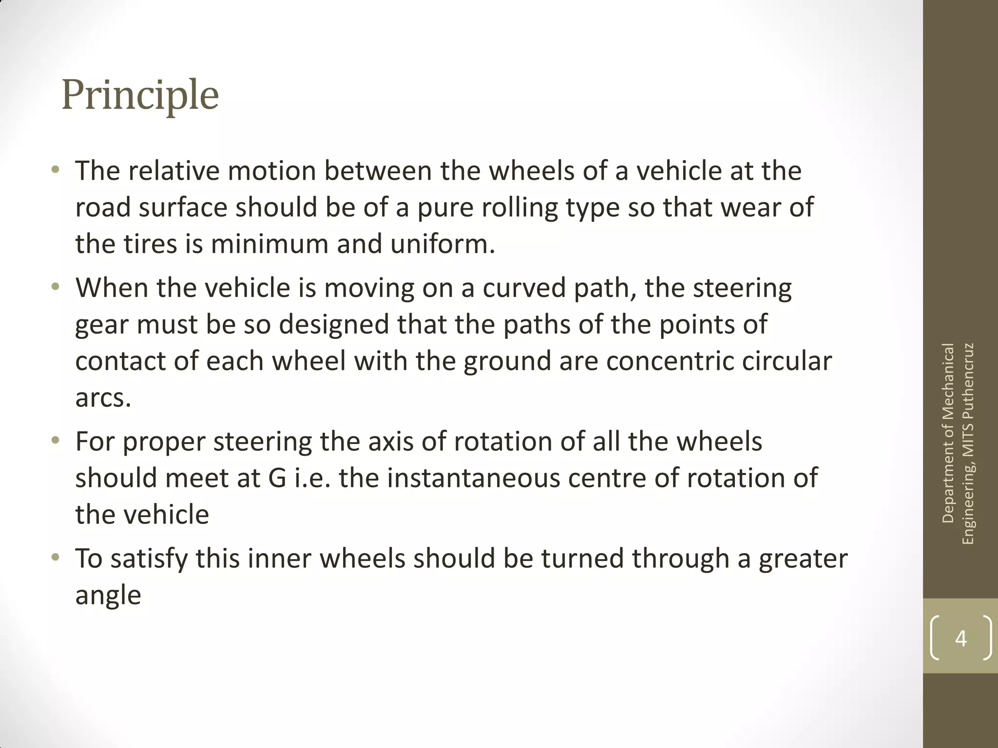 Principle
• The relative motion between the wheels of a vehicle at the
road surface should be of a pure rolling type so that wear of
the tires is minimum and uniform.
• When the vehicle is moving on a curved path, the steering
gear must be so designed that the paths of the points of
contact of each wheel with the ground are concentric circular
arcs.
• For proper steering the axis of rotation of all the wheels
should meet at G i.e. the instantaneous centre of rotation of
the vehicle
• To satisfy this inner wheels should be turned through a greater
angle
DepartmentofMechanical
Engineering,MITSPuthencruz
4
 