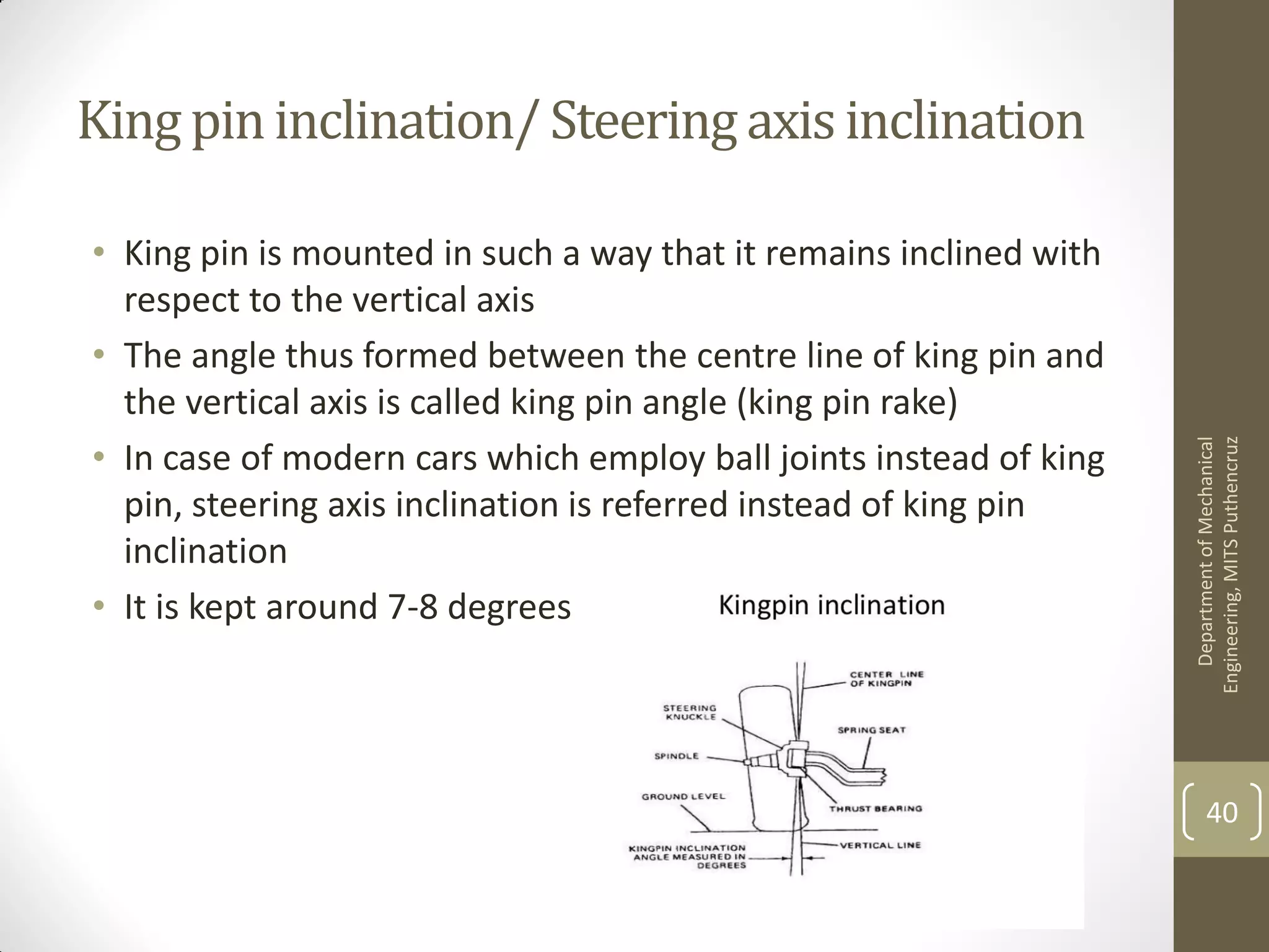 King pininclination/Steering axisinclination
• King pin is mounted in such a way that it remains inclined with
respect to the vertical axis
• The angle thus formed between the centre line of king pin and
the vertical axis is called king pin angle (king pin rake)
• In case of modern cars which employ ball joints instead of king
pin, steering axis inclination is referred instead of king pin
inclination
• It is kept around 7-8 degrees
DepartmentofMechanical
Engineering,MITSPuthencruz
40
 