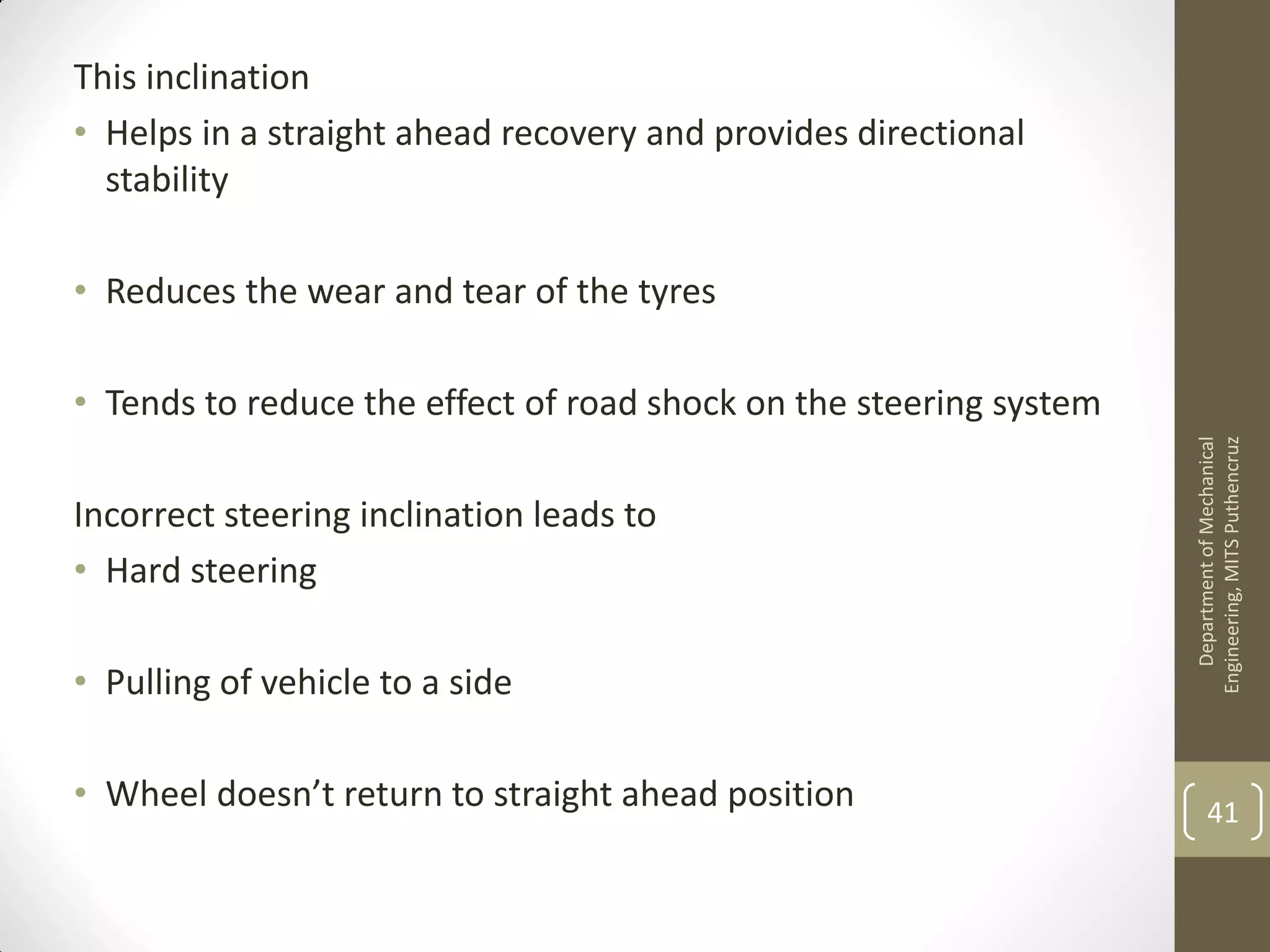 This inclination
• Helps in a straight ahead recovery and provides directional
stability
• Reduces the wear and tear of the tyres
• Tends to reduce the effect of road shock on the steering system
Incorrect steering inclination leads to
• Hard steering
• Pulling of vehicle to a side
• Wheel doesn’t return to straight ahead position
DepartmentofMechanical
Engineering,MITSPuthencruz
41
 