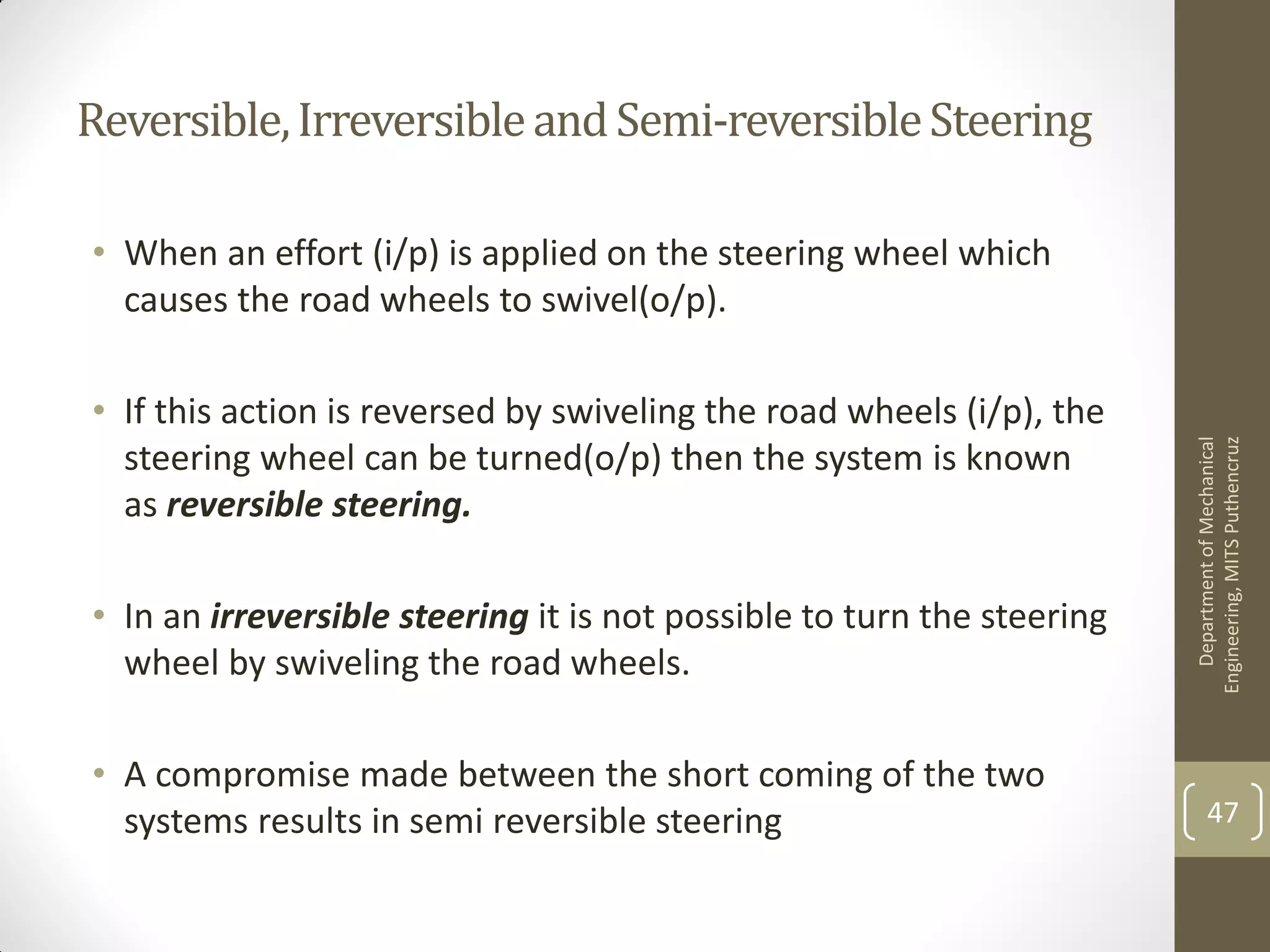 Reversible,IrreversibleandSemi-reversibleSteering
• When an effort (i/p) is applied on the steering wheel which
causes the road wheels to swivel(o/p).
• If this action is reversed by swiveling the road wheels (i/p), the
steering wheel can be turned(o/p) then the system is known
as reversible steering.
• In an irreversible steering it is not possible to turn the steering
wheel by swiveling the road wheels.
• A compromise made between the short coming of the two
systems results in semi reversible steering
DepartmentofMechanical
Engineering,MITSPuthencruz
47
 