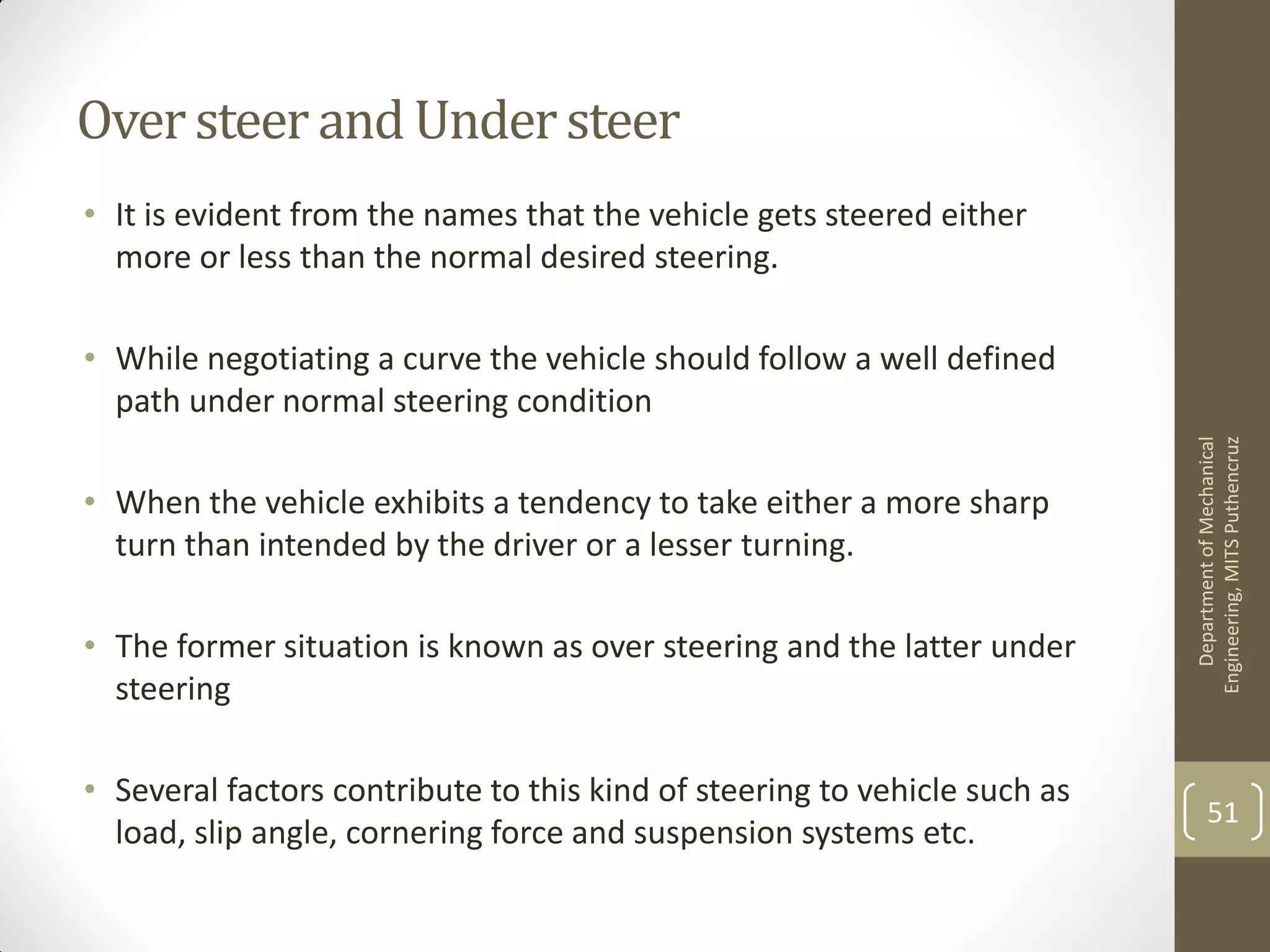 Oversteer and Understeer
• It is evident from the names that the vehicle gets steered either
more or less than the normal desired steering.
• While negotiating a curve the vehicle should follow a well defined
path under normal steering condition
• When the vehicle exhibits a tendency to take either a more sharp
turn than intended by the driver or a lesser turning.
• The former situation is known as over steering and the latter under
steering
• Several factors contribute to this kind of steering to vehicle such as
load, slip angle, cornering force and suspension systems etc.
DepartmentofMechanical
Engineering,MITSPuthencruz
51
 