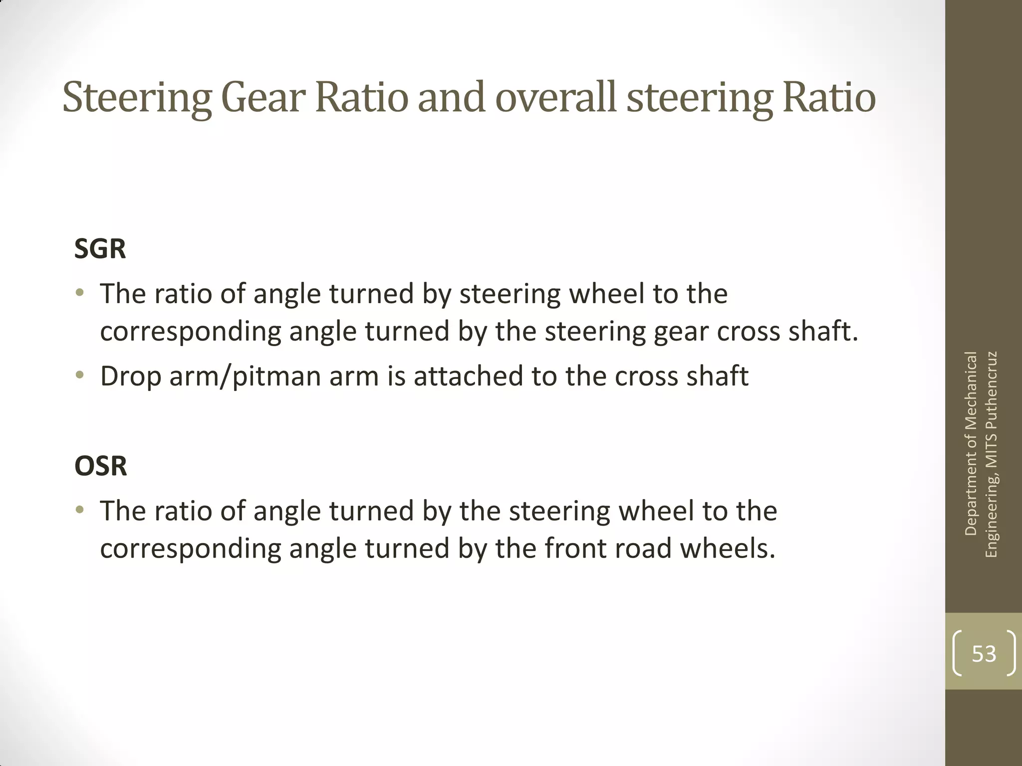 Steering Gear Ratioand overall steeringRatio
SGR
• The ratio of angle turned by steering wheel to the
corresponding angle turned by the steering gear cross shaft.
• Drop arm/pitman arm is attached to the cross shaft
OSR
• The ratio of angle turned by the steering wheel to the
corresponding angle turned by the front road wheels.
DepartmentofMechanical
Engineering,MITSPuthencruz
53
 