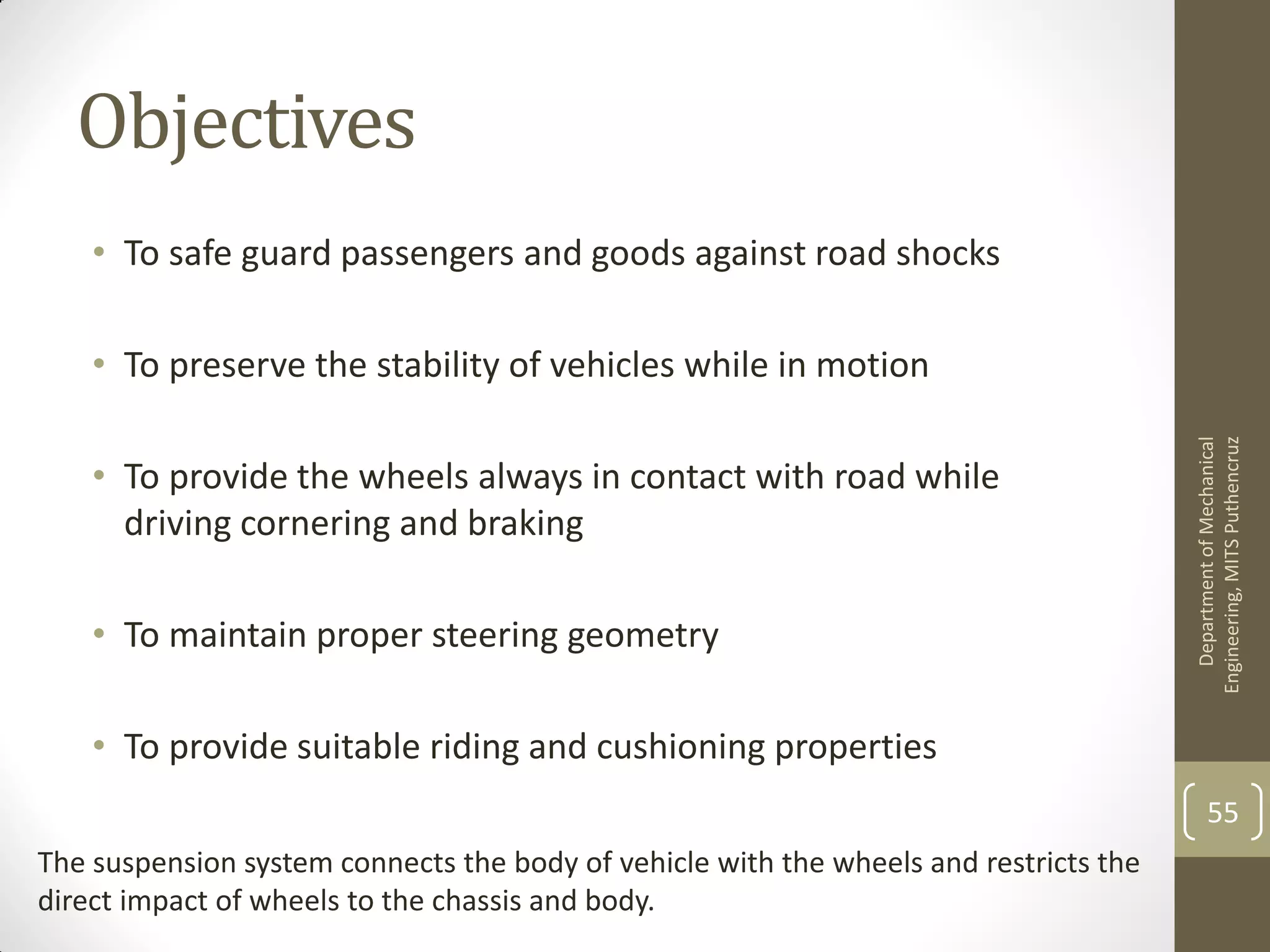 Objectives
• To safe guard passengers and goods against road shocks
• To preserve the stability of vehicles while in motion
• To provide the wheels always in contact with road while
driving cornering and braking
• To maintain proper steering geometry
• To provide suitable riding and cushioning properties
DepartmentofMechanical
Engineering,MITSPuthencruz
55
The suspension system connects the body of vehicle with the wheels and restricts the
direct impact of wheels to the chassis and body.
 