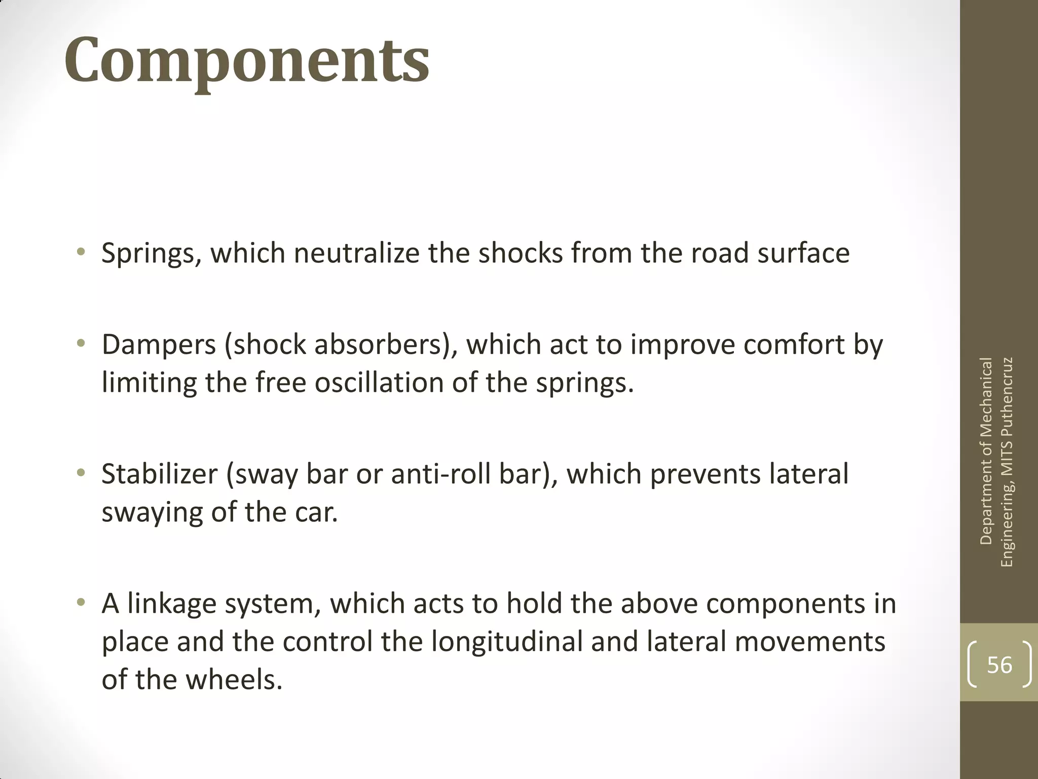 Components
• Springs, which neutralize the shocks from the road surface
• Dampers (shock absorbers), which act to improve comfort by
limiting the free oscillation of the springs.
• Stabilizer (sway bar or anti-roll bar), which prevents lateral
swaying of the car.
• A linkage system, which acts to hold the above components in
place and the control the longitudinal and lateral movements
of the wheels.
DepartmentofMechanical
Engineering,MITSPuthencruz
56
 