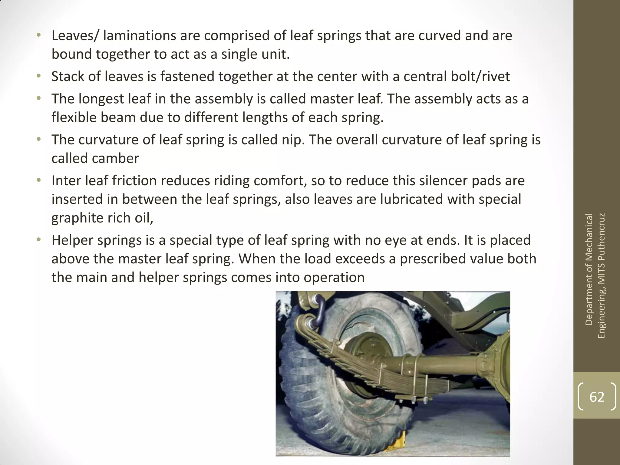 • Leaves/ laminations are comprised of leaf springs that are curved and are
bound together to act as a single unit.
• Stack of leaves is fastened together at the center with a central bolt/rivet
• The longest leaf in the assembly is called master leaf. The assembly acts as a
flexible beam due to different lengths of each spring.
• The curvature of leaf spring is called nip. The overall curvature of leaf spring is
called camber
• Inter leaf friction reduces riding comfort, so to reduce this silencer pads are
inserted in between the leaf springs, also leaves are lubricated with special
graphite rich oil,
• Helper springs is a special type of leaf spring with no eye at ends. It is placed
above the master leaf spring. When the load exceeds a prescribed value both
the main and helper springs comes into operation
DepartmentofMechanical
Engineering,MITSPuthencruz
62
 