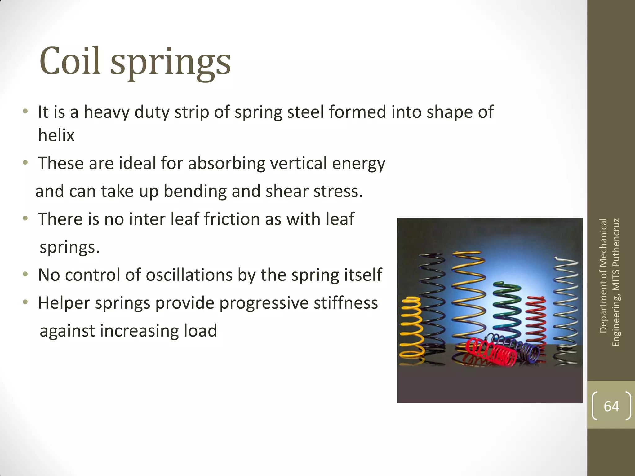 Coil springs
• It is a heavy duty strip of spring steel formed into shape of
helix
• These are ideal for absorbing vertical energy
and can take up bending and shear stress.
• There is no inter leaf friction as with leaf
springs.
• No control of oscillations by the spring itself
• Helper springs provide progressive stiffness
against increasing load
DepartmentofMechanical
Engineering,MITSPuthencruz
64
 