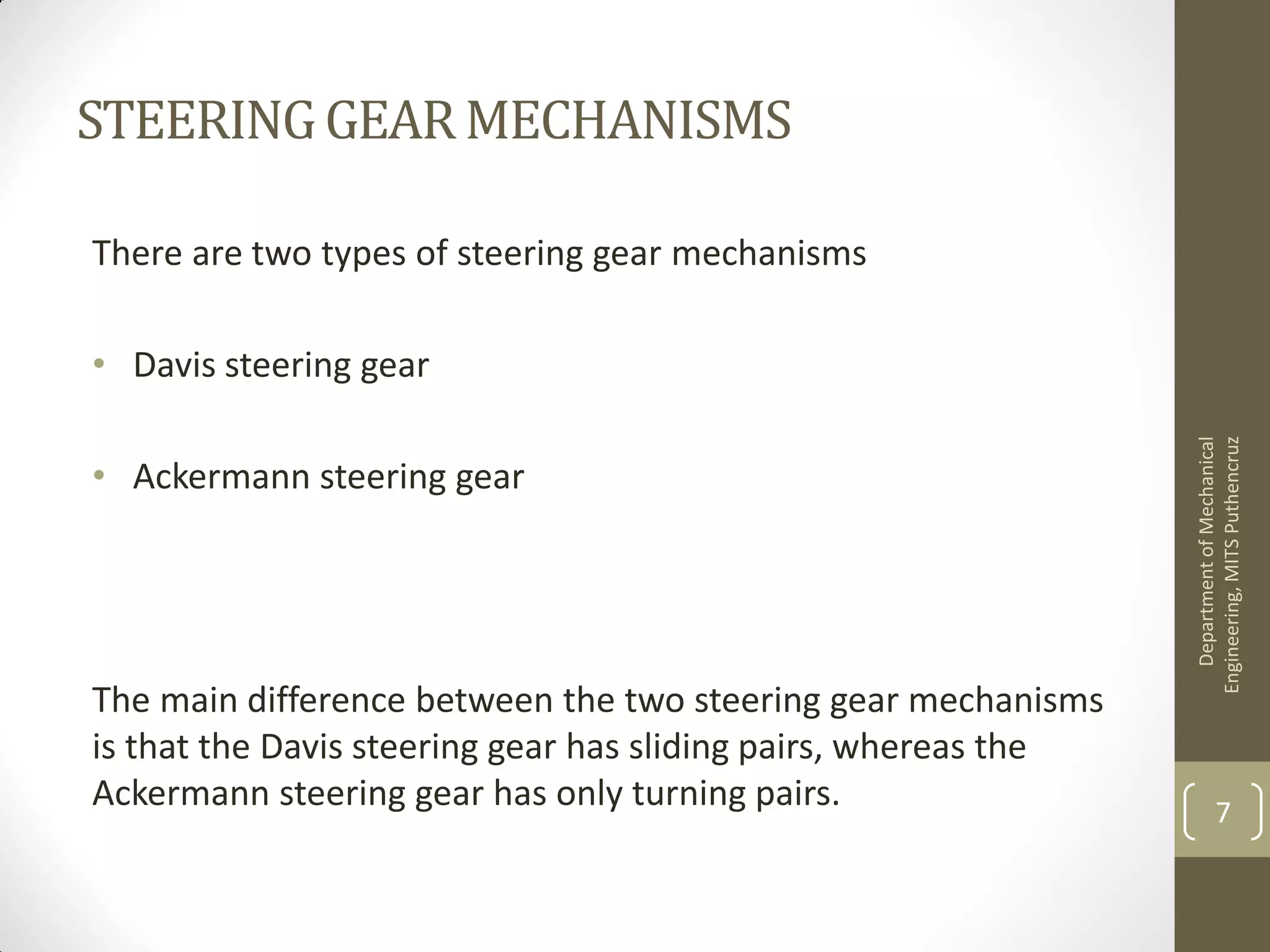 STEERINGGEARMECHANISMS
There are two types of steering gear mechanisms
• Davis steering gear
• Ackermann steering gear
The main difference between the two steering gear mechanisms
is that the Davis steering gear has sliding pairs, whereas the
Ackermann steering gear has only turning pairs.
DepartmentofMechanical
Engineering,MITSPuthencruz
7
 