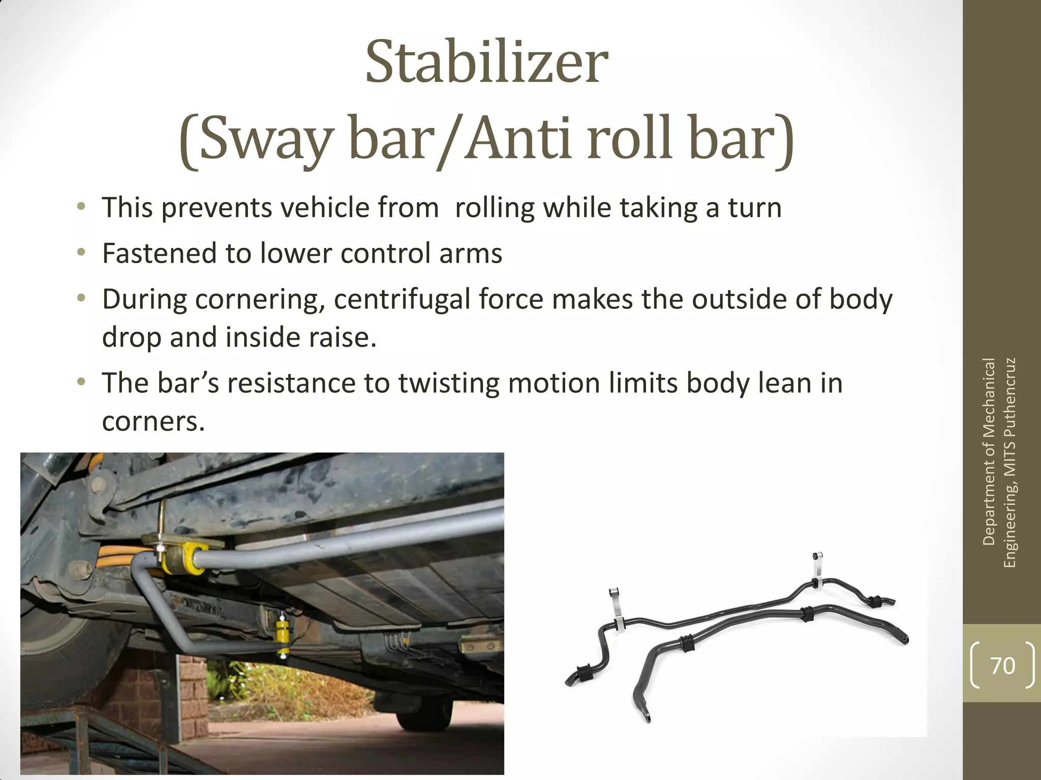 Stabilizer
(Sway bar/Anti roll bar)
• This prevents vehicle from rolling while taking a turn
• Fastened to lower control arms
• During cornering, centrifugal force makes the outside of body
drop and inside raise.
• The bar’s resistance to twisting motion limits body lean in
corners.
DepartmentofMechanical
Engineering,MITSPuthencruz
70
 
