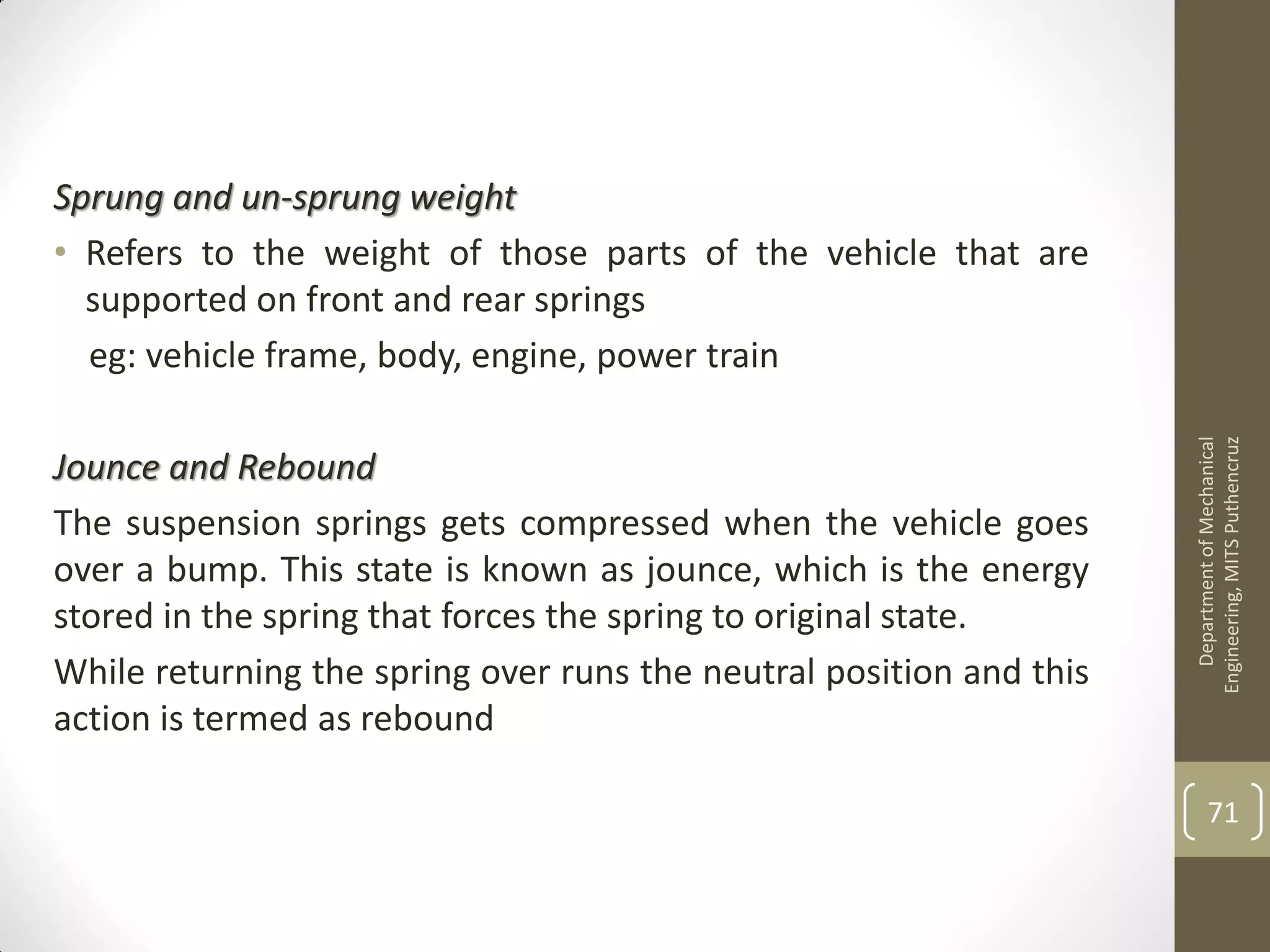 Sprung and un-sprung weight
• Refers to the weight of those parts of the vehicle that are
supported on front and rear springs
eg: vehicle frame, body, engine, power train
Jounce and Rebound
The suspension springs gets compressed when the vehicle goes
over a bump. This state is known as jounce, which is the energy
stored in the spring that forces the spring to original state.
While returning the spring over runs the neutral position and this
action is termed as rebound
DepartmentofMechanical
Engineering,MITSPuthencruz
71
 