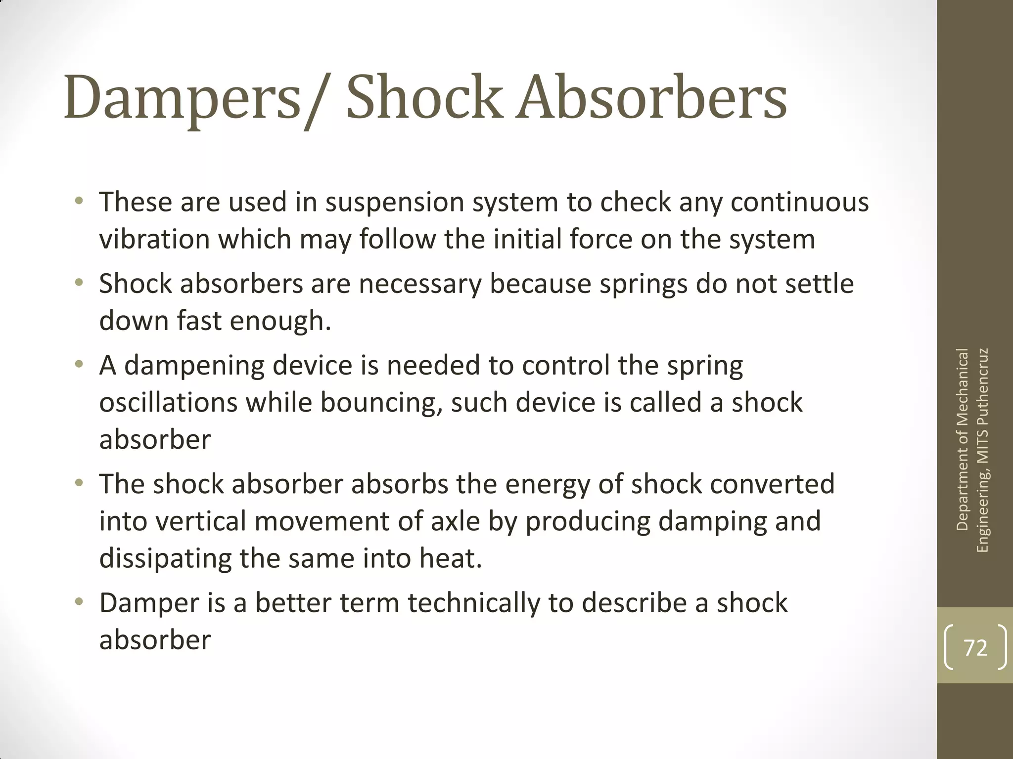 Dampers/ Shock Absorbers
• These are used in suspension system to check any continuous
vibration which may follow the initial force on the system
• Shock absorbers are necessary because springs do not settle
down fast enough.
• A dampening device is needed to control the spring
oscillations while bouncing, such device is called a shock
absorber
• The shock absorber absorbs the energy of shock converted
into vertical movement of axle by producing damping and
dissipating the same into heat.
• Damper is a better term technically to describe a shock
absorber
DepartmentofMechanical
Engineering,MITSPuthencruz
72
 