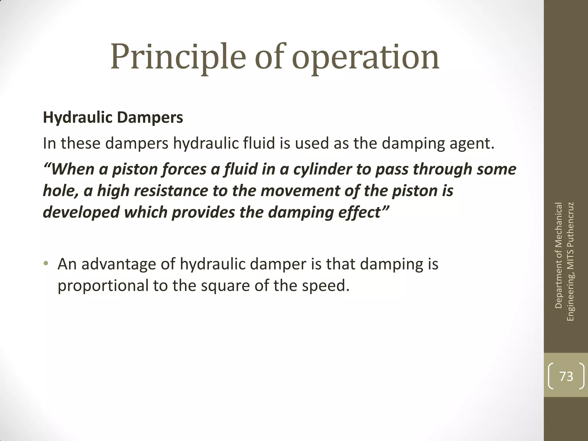 Principle of operation
Hydraulic Dampers
In these dampers hydraulic fluid is used as the damping agent.
“When a piston forces a fluid in a cylinder to pass through some
hole, a high resistance to the movement of the piston is
developed which provides the damping effect”
• An advantage of hydraulic damper is that damping is
proportional to the square of the speed.
DepartmentofMechanical
Engineering,MITSPuthencruz
73
 