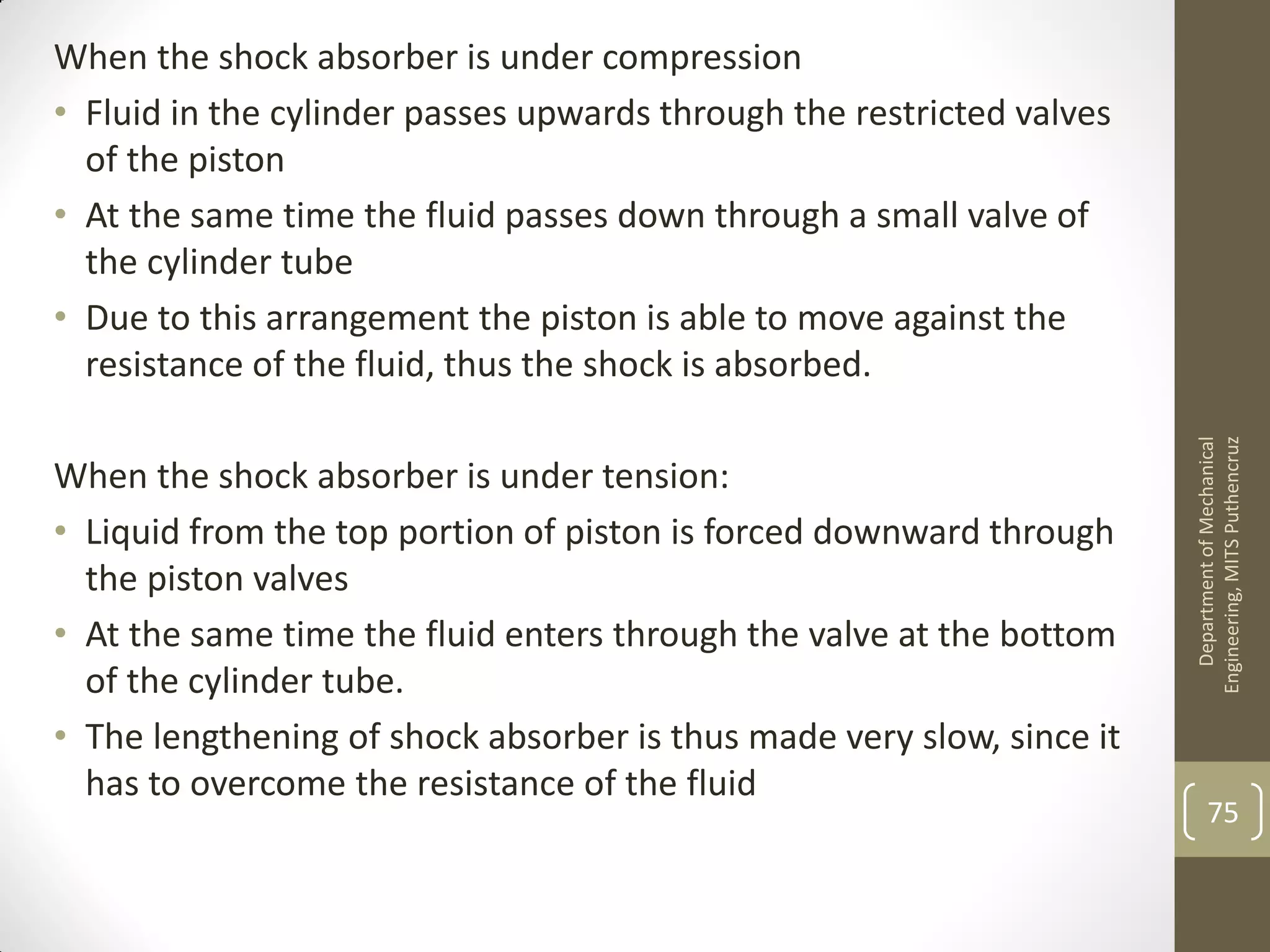 When the shock absorber is under compression
• Fluid in the cylinder passes upwards through the restricted valves
of the piston
• At the same time the fluid passes down through a small valve of
the cylinder tube
• Due to this arrangement the piston is able to move against the
resistance of the fluid, thus the shock is absorbed.
When the shock absorber is under tension:
• Liquid from the top portion of piston is forced downward through
the piston valves
• At the same time the fluid enters through the valve at the bottom
of the cylinder tube.
• The lengthening of shock absorber is thus made very slow, since it
has to overcome the resistance of the fluid
DepartmentofMechanical
Engineering,MITSPuthencruz
75
 