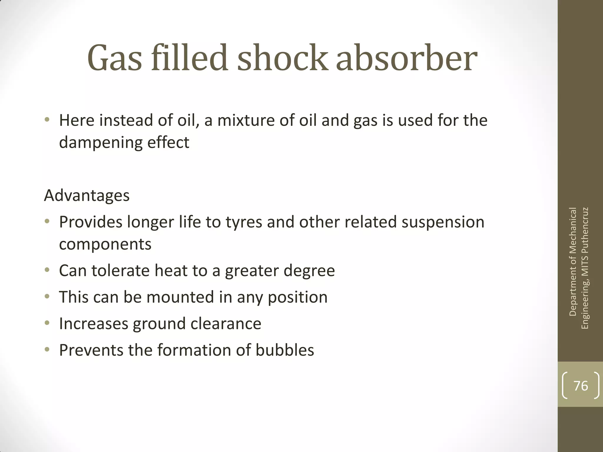 Gas filled shock absorber
• Here instead of oil, a mixture of oil and gas is used for the
dampening effect
Advantages
• Provides longer life to tyres and other related suspension
components
• Can tolerate heat to a greater degree
• This can be mounted in any position
• Increases ground clearance
• Prevents the formation of bubbles
DepartmentofMechanical
Engineering,MITSPuthencruz
76
 