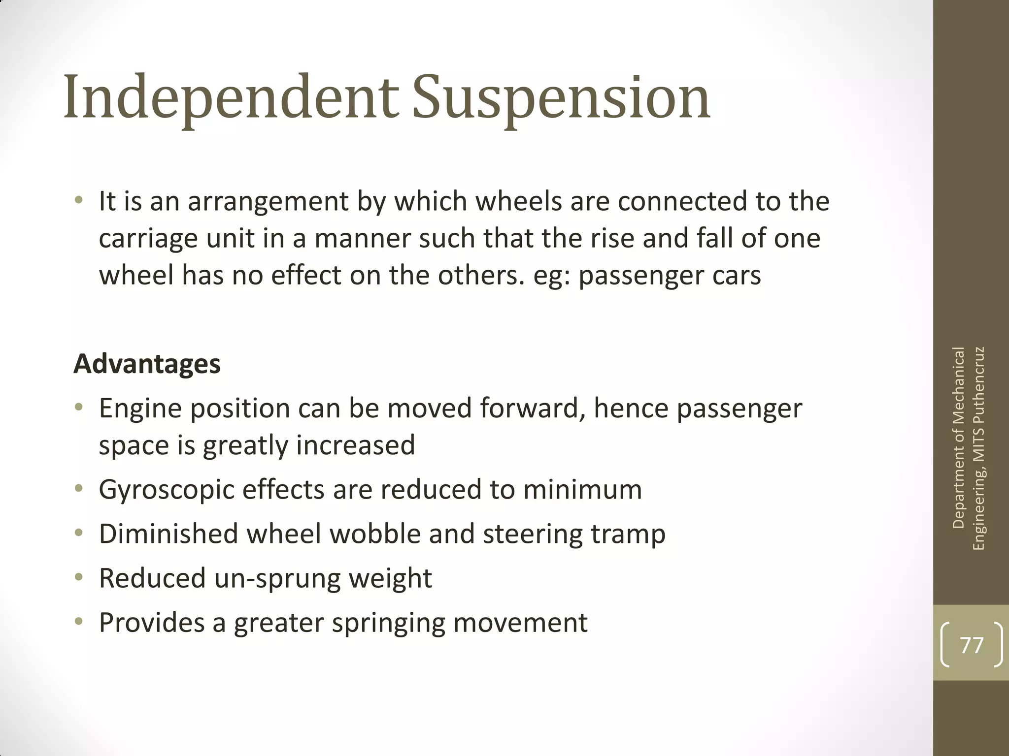 Independent Suspension
• It is an arrangement by which wheels are connected to the
carriage unit in a manner such that the rise and fall of one
wheel has no effect on the others. eg: passenger cars
Advantages
• Engine position can be moved forward, hence passenger
space is greatly increased
• Gyroscopic effects are reduced to minimum
• Diminished wheel wobble and steering tramp
• Reduced un-sprung weight
• Provides a greater springing movement
DepartmentofMechanical
Engineering,MITSPuthencruz
77
 